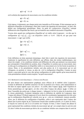 Chapitre 15


                  q(t ) = q o ∀t ≥ 0

est la solution des équations du mouvement, avec les conditions initiales
                  q(t = 0) = q o ,
                  q(t = 0) = o.
                  &
Cela impose, évidemment, que chaque point reste immobile au fil du temps. Il faut remarquer que la
définition d'équilibre est dynamique, étant faite à partir des équations du mouvement ; en plus, elle
définit une configuration géométrique. Donc, on parle de configuration d'équilibre, concept
différent de celui d'équilibre des forces, qui est toutefois une condition nécessaire à l'équilibre.
Voyons alors quand une configuration d'équilibre qo est stable selon Lyapounov : on dira que la
configuration q o = ( q1 , q2 ,..., qm ) est d'équilibre stable si ∀ε>0 ∃δ(ε)>0, tel que pour tout
                       o    o        o

mouvement t a q(t ) qui vérifie

                   q ( t = 0) − q o < δ ,
                   q ( t = 0) < δ ,
                   &

il est
                   q(t ) − q o < ε ,
                                        ∀t≥0.
                   q(t ) < ε ,
                   &

Cette définition est donc purement dynamique, étant faite à partir des équations du mouvement.
Analysons la signification de cette définition, qui affirme, dans des termes mathématiques, une
chose très simple : si les conditions initiales sont différentes de celles qui amènent à un mouvement
qui corresponde à l'immobilité du système, donc à l'équilibre, le système aura un mouvement, mais
on dira que la configuration est d'équilibre stable si ce mouvement est à la fois borné en position et
vitesse. Donc, si les perturbations initiales sont plus petites de δ, le mouvement qui en suit
s'éloignera, en position et vitesse, au plus de ε de la configuration d'équilibre. Comme on peut
choisir ε aussi petit qu'on le veut, dire qu'une configuration est stable signifie qu'un mouvement dû
à des perturbations initiales restera toujours "un petit mouvement".


15.3 REPRESENTATION GRAPHIQUE : L’ESPACE DES PHASES
On peut donner une représentation graphique assez efficace de la stabilité selon Lyapounov.
Comme la définition de stabilité concerne à la fois la position et la vitesse, cette représentation se
fait dans un espace appelé espace des phases : la courbe, dans l’espace (q, q) , dont l’équation en
                                                                                 &
forme paramétrique est (q(t ), q(t )) , est dite orbite dans l’espace des phases (q, q) . L’orbite est
                                &                                                      &
donc l’ensemble des points qui, à chaque instant t, indiquent à la fois la valeur de la position et de
la vitesse généralisées. Comment interpréter alors la définition de stabilité de Lyapounov dans
l’espace des phases? D’abord supposons d’avoir choisi les coordonnées lagrangiennes de telle sorte
que la configuration d'équilibre qo coïncide avec q = o ; cela est, évidemment, toujours possible.
Alors, par la définition de configuration d’équilibre, celle-ci sera représentée dans l’espace des
phases par le point origine (o, o). Choisissons ensuite deux nombres positifs ε et δ, petits au choix,
et traçons les carrés de coté 2ε et 2δ centrés sur l’origine. Et bien, si dans l’espace des phases le
point représentatif des conditions initiales du mouvement (q o , q o ) est compris dans le carré de coté
                                                                 &
2δ, alors l’orbite du mouvement qui dérive de ces conditions initiales sera comprise dans le carré de
                                                 - 168 -
 