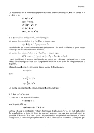 Chapitre 1


Un bon exercice est de montrer les propriétés suivantes du tenseur transposé (A et B ∈ Lin(V), a et
b ∈ V, α ∈ R):
                  (α A)T= α AT,
                  (a⊗b)T= b⊗a,
                  (A + B)T= AT + BT,
                  (A B)T= BT AT,
                  (a⊗b) A= a⊗(AT b).


1.11 TENSEURS SYMETRIQUES ET ANTISYMETRIQUES
Un tenseur L est symétrique si L= LT. Dans ce cas, on a que
                  Lij= (LT)ij et (LT)ij= Lji ⇒ Lij= Lji,
ce qui signifie que la matrice représentative du tenseur est, elle aussi, symétrique et qu'un tenseur
symétrique n'a que six composantes distinctes.
Un tenseur L est antisymétrique si L= −LT. Dans ce cas, on a que
                  (LT)ij = −Lij et (LT)ij= Lji ⇒ Lji= −Lij, → Lii= −Lii ⇒ Lii=0
ce qui signifie que la matrice représentative du tenseur est, elle aussi, antisymétrique et qu'un
tenseur antisymétrique n'a que trois composantes distinctes, étant nulles les composantes sur la
diagonale.
Chaque tenseur L peut être décomposé dans la somme de deux tenseurs,
                  L = L1 + L 2 ,
avec
                       1
                  L1 = (L + LT ),
                       2
                       1
                  L 2 = (L − LT ).
                       2
On montre facilement que L1 est symétrique et L2 antisymétrique.


1.12 TRACE D'UN TENSEUR
Il existe une et une seule forme linéaire
                  tr : Lin(V) → R,
appelée trace, telle que
                  tr (a ⊗ b) = a ⋅ b ∀ a, b ∈ V.
La trace est donc un nombre réel "extrait" d'un tenseur; de plus, nous n'avons pas parlé de base lors
de sa définition : la trace est donc un invariant tensoriel. Les invariants tensoriels sont des
quantités, dépendantes du tenseur, qui ne changent pas si on change la base dans laquelle le tenseur
est représenté. Il faut remarquer qu'on a définit la trace comme une forme linéaire; cela signifie que


                                                   -7-
 