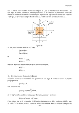 Chapitre 15


coté 2ε dans le cas d’équilibre stable, voir la figure 15.1, qui se rapporte au cas d'un système à un
seul degré de liberté, comme les autres figures aussi. Si, au contraire, la position est d'équilibre
instable, il existera au moins une valeur de ε pour laquelle il est impossible de trouver une valeur de
δ telle que, si (q o , q o ) est compris dans le carré 2δ, l’orbite suivante reste dans le carré 2ε.
                       &

                                                                  q
                                                                  &
                                                                           Equilibre
                                                                           instable




                                          Equilibre                            q
                                          stable

                                                             δ     δ


                                                         ε             ε


                                                        Figure 15.1
En fait, pour l'équilibre stable on a (qo= o)
                       q ( t = 0) < δ ,
                       q ( t = 0) < δ ,
                       &

et
                   q(t ) < ε ,
                                   ∀t≥0,
                   q(t ) < ε ,
                   &

alors que pour celui instable il résulte, pour quelque valeur de t,
                   q(t ) > ε ,
                   q(t ) > ε .
                   &


15.4 UN EXEMPLE: LES OSCILLATIONS LIBRES
L'équation linéarisée du mouvement d'un système à un seul degré de liberté qui oscille est, voir le
paragraphe 16.5,
                   q + ϖ 2q = 0 ,
                   &&
dont la solution est
                                             qo
                                             &
                   q(t ) = q o cosϖt +            sin ϖt ,
                                             ϖ
où q o et q o sont les conditions initiales; par dérivation, on trouve la vitesse:
          &

                   q(t ) = − q oϖ sinϖt + q o cosϖt .
                   &                      &
C’est évident que q= 0 est solution de l'équation du mouvement si les conditions initiales sont
q o = 0 et q o = 0 , et dans ce cas la vitesse est nulle à tout moment. Donc q= 0 est une configuration
           &
                                                             - 169 -
 