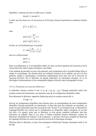 Chapitre 15


d'équilibre ; montrons qu’elle est stable aussi. Comme
                   sin ϖt ≤ 1, cosϖt ≤ 1 ,

il suffit, une fois choisi un ε>0, de trouver un δ>0 tel que, lorsqu’on perturbe les conditions initiales
mais

                   qo ≤ δ , qo ≤ δ ,
                            &

alors
                                  qo
                                  &
                             o
                   q( t ) ≤ q +        ≤ ε,
                                  ϖ
                   q( t ) ≤ ϖ q o + q o ≤ ε .
                   &                &

Et bien, on voit facilement que si on prend
                             ϖε     ε 
                  δ = min        ,      ,
                            1 + ϖ 1 + ϖ 
alors on a effectivement
                   q(t ) ≤ ε ,
                   q(t ) ≤ ε .
                   &

Donc la configuration q= 0 est d'équilibre stable. En outre, les deux équations de la position et de la
vitesse décrivent, dans l’espace des phases, une ellipse.
Cette méthode de procéder est tout à fait générale, mais évidemment elle a le double défaut d'être ni
simple ni systématique. On cherche donc une méthode d’analyse de la stabilité, qui soit à la fois
générale, simple et systématique. L'instrument mathématique pour faire cela est le théorème de
Lagrange-Dirichlet. De ce théorème, de grande importance en mécanique classique, on va en
développer la démonstration, d’une remarquable élégance formelle, dans le paragraphe suivant.


15.5 LE THEOREME DE LAGRANGE-DIRICHLET
Le théorème s'énonce comme il suit: si en q o = ( q1 , q2 ,..., qm ) l'énergie potentielle totale d'un
                                                    o   o        o

système conservatif scleronome a un minimum isolé, qo est configuration d'équilibre stable.
Pour démontrer le théorème, rappelons d'abord que pour un système conservatif, si
                  ∇V (q°) = o
alors qo est configuration d'équilibre; dans d'autres mots, en correspondance de toute configuration
d'équilibre l'énergie potentielle est stationnaire, et donc elle peut être minimale ou maximale, ou
encore le point stationnaire peut être un point de selle. Si alors V est minimale en qo, le théorème de
Lagrange-Dirichlet nous assure que la configuration est d'équilibre stable; autrement, on ne peut
rien dire, à la rigueur, parce que ce théorème ce n'est qu'une condition suffisante, mais pas
nécessaire, de stabilité. Dans ce cas, donc, il faudra considérer d'autres théorèmes, comme les
théorèmes d'instabilité de Tchetaev et de Lyapounov. A présent, l'inversion complète du théorème
de Lagrange-Dirichlet est encore une question ouverte de la mécanique classique.
Montrons donc le théorème, et pour cela remarquons d'abord que l'énergie mécanique totale E est
du type
                                                 - 170 -
 