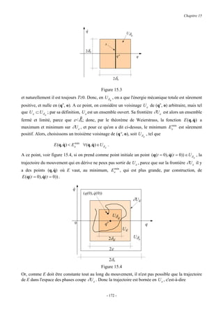 Chapitre 15



                                         q
                                         &
                                                                          Uδ
                                                                              o

                                                         s
                                        2δo
                                                                    q°             q




                                                                 2δo


                                                     Figure 15.3
et naturellement il est toujours T≥0. Donc, en Uδ o , on a que l'énergie mécanique totale est sûrement
positive, et nulle en (qo, o). A ce point, on considère un voisinage U ε de (qo, o) arbitraire, mais tel
que U ε ⊂ U δ o ; par sa définition, U ε est un ensemble ouvert. Sa frontière ∂U ε est alors un ensemble
                                   0
fermé et limité, parce que ε<δo; donc, par le théorème de Weierstrass, la fonction E (q, q ) a
                                                                                         &
maximum et minimum sur ∂U ε , et pour ce qu'on a dit ci-dessus, le minimum Eεmin est sûrement
positif. Alors, choisissons un troisième voisinage de (q°, o), soit U δ ε , tel que

                   E (q, q ) < Eεmin ∀(q, q ) ∈U δ .
                         &                &
                                                         ε

A ce point, voir figure 15.4, si on prend comme point initiale un point (q(t = 0), q(t = 0)) ∈ U δ ε , la
                                                                                   &
trajectoire du mouvement qui en dérive ne peux pas sortir de U ε , parce que sur la frontière ∂U ε il y
a des points (q, q) où E vaut, au minimum, Eεmin , qui est plus grande, par construction, de
                   &
E (q(t = 0), q(t = 0)) .
             &

                              q
                              &
                                       ( q( 0), q( 0))
                                                &
                                                                                  ∂Uε

                                                         ..      Uδ
                                                                   ε
                               0                         qo                             q
                                                                         Uε

                                                              2δε                 Uδo

                                                              2ε

                                                              2δo
                                                     Figure 15.4
Or, comme E doit être constante tout au long du mouvement, il n'est pas possible que la trajectoire
de E dans l'espace des phases coupe ∂U ε . Donc la trajectoire est bornée en U ε , c'est-à-dire


                                                             - 172 -
 