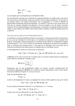 Chapitre 15


                   q ( t ) − q° < ε
                                      ∀t≥0,
                   q(t ) < ε
                   &

ce qui implique que la configuration qo est d'équilibre stable.
On peut démontrer aisément que le théorème de Lagrange-Dirichlet est valable même si des forces
non conservatives sont présentes, pourvu que celles-ci soient toujours dissipatives; en fait, dans ce
cas l'énergie totale E est toujours décroissante, voir le paragraphe 8.1, et alors la méthode de
démonstration du théorème fonctionne également. Au contraire, si des forces non conservatives qui
n'ont pas un caractère dissipatif sont présentes, c'est par exemple le cas des forces suiveuses,
comme les forces hydrodynamiques et aérodynamiques, le théorème de Lagrange-Dirichlet n'est pas
valable, et pour l'analyse de stabilité il faut utiliser d'autres méthodes, comme la méthode directe de
Lyapounov.


15.6 ANALYSE DE LA QUALITE DE L'ENERGIE POTENTIELLE
Le théorème de Lagrange-Dirichlet demande de reconnaître si l'énergie potentielle est minimale en
qo ou, ce qui est exactement la même chose, si le potentiel est maximum en qo. En général, d'un
point de vu analytique, l'énergie potentielle est un champ scalaire défini sur un domaine de l'espace
m-dimensionnel Rm, où m est le nombre de coordonnées lagrangiennes qui décrivent le problème.
Donc la recherche d'un minimum pour V, d'un point de vu analytique, n'est rien d'autre que la
recherche du minimum d'un champ scalaire; on rappelle donc ici la méthode à suivre.
Le développement de Taylor de V autour de qo est donné par
                                                      1
                   V (q ) = V (q°) + ∇V (q°)(q − q°) + (q − q°) ⋅ H[V (q°)](q − q°) + o(q − q°) 2 ,
                                                      2
où H[V(qo)] est la matrice hessiane de V calculée en qo, c'est-à-dire la matrice dont les composantes
sont les dérivées seconde de V calculées en qo:
                                2             
                                  ∂V
                   H[V (q°)] =                .
                                ∂qi ∂q j      
                                           q° 

Remarquons que, en tant qu'application linéaire sur l'espace vectoriel m-dimensionnel des
coordonnées lagrangiennes, H[V(qo)] est en réalité la matrice représentative, dans la base choisie,
d'un tenseur double sur l'espace Rm, le tenseur hessian.
Si qo est point d'équilibre, alors
                   ∇V (q°) = o ,
et donc le développement de Taylor, en négligeant les termes d'ordre supérieur à (q− qo)2, devient
                                      1
                     V (q ) − V (q°) = (q − q°) ⋅ H[V (q°)](q − q°) .
                                      2
Or, qo est point de minimum isolé pour V si, et seulement si, ∃ ε > 0 tel que
                   V ( q ) − V ( q °) > 0 ∀ q : q − q ° < ε ,

et donc, pour avoir un minimum de V en qo il faut qu'il soit
                   (q − q°) ⋅ H [V (q°)](q − q°) > 0 ∀q : q − q° < ε ,

                                                       - 173 -
 