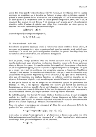 Chapitre 15


c'est-à-dire, il faut que H[V(qo)] soit défini positif. Or, l'hessian, en hypothèse de dérivées seconde
continues, est symétrique par le théorème de Schwarz, et donc, grâce au théorème spectral, il
possède m valeurs propres réelles. Nous savons, voir le paragraphe 1.15, qu'un tenseur symétrique
est défini positif si, et seulement si, toutes ses valeurs propres sont positives. Donc, dans ce cas, et
seulement dans celui-ci, on peut dire que V est minimale en qo, et donc que qo est configuration
d'équilibre stable. L'analyse de stabilité nous oblige donc à rechercher les valeurs propres de
l'hessian, c'est-à-dire à résoudre l'équation caractéristique
                  det[H[V (q°)] − λI] = 0 ,
et ensuite à poser pour chaque valeur propre λh,
                  λh> 0, ∀h=1, 2, ..., m.


15.7 BIFURCATION DE L'EQUILIBRE
Considérons un système mécanique soumis à l'action d'un certain nombre de forces actives, et
supposons que toutes ces forces soient proportionnelles à un même paramètre ψ, dit multiplicateur
des charges. Or, on sait bien que les configurations d'équilibre du système, dans l'hypothèse bien
sur de forces actives conservatives, sont les solutions de l'équation
                  ∇V (q ) = o ;
mais, en général, l'énergie potentielle totale sera fonction des forces actives, et donc de ψ. Cela
signifie, évidemment, qu'en général une configuration d'équilibre change si les forces appliquées
changent. On peut donc penser de tracer la variation d'une coordonnée lagrangienne en fonction de
ψ ; un tel diagramme s'appelle parcours d'équilibre. Un problème général qu'on se pose à cet égard
est le suivant : est-ce qu'il est possible que pour une certaine valeur de ψ, le parcours d'équilibre se
‘bifurque’? D'un point de vue mathématique cela équivaut à dire que, à partir de cette valeur de ψ,
qui détermine sur le parcours d'équilibre le point de bifurcation, il n'y a plus unicité de la solution,
alors que, physiquement, cela implique l'existence de solutions équilibrées nouvelles qui se
départent de la solution originale, et qui, au voisinage du point de bifurcation, lui sont très proches.
Le fait que la solution ne soit pas unique est une circonstance typique des phénomènes non
linéaires; en effet, si les équations d'équilibre sont linéaires par rapport aux coordonnées
lagrangiennes, ce n'est pas possible d'avoir une bifurcation. Mais si cela ce n'est pas le cas,
comment trouver une éventuelle bifurcation? Il faut bien dire éventuelle, parce que, même dans le
cas d'équations non linéaires, ce n'est pas forcement vrai qu'il y aura une bifurcation.
La méthode générale pour trouver d'éventuels points de bifurcation est due à Euler, et s'appelle
méthode des équilibres adjacents; cette méthode s'inspire directement de l'observation faite
précédemment, pour laquelle, aux alentours du point de bifurcation, les nouvelles solutions sont très
proches de la solution originelle, qo, dite aussi solution fondamentale.
Si on veut analyser ce qui se passe au voisinage de qo, il faut faire un développement de Taylor du
gradient de V avec point initial qo:
                  ∇V (q ) = ∇V (q°) + H[V (q°)]( q − q°) + o ( q − q° ) ;

si on néglige les termes d'ordre supérieur à |q− qo|, l'expression ci-dessus posée égale à zéro est la
linéarisation des équations d'équilibre au voisinage de qo; or, si l'on cherche d'autres solutions dans
ce voisinage, il faut que ce développement soit nul, et comme
                  ∇V (q°) = o ,

                                                  - 174 -
 