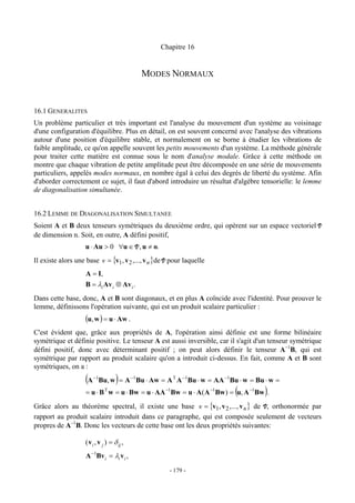 Chapitre 16


                                             MODES NORMAUX


16.1 GENERALITES
Un problème particulier et très important est l'analyse du mouvement d'un système au voisinage
d'une configuration d'équilibre. Plus en détail, on est souvent concerné avec l'analyse des vibrations
autour d'une position d'équilibre stable, et normalement on se borne à étudier les vibrations de
faible amplitude, ce qu'on appelle souvent les petits mouvements d'un système. La méthode générale
pour traiter cette matière est connue sous le nom d'analyse modale. Grâce à cette méthode on
montre que chaque vibration de petite amplitude peut être décomposée en une série de mouvements
particuliers, appelés modes normaux, en nombre égal à celui des degrés de liberté du système. Afin
d'aborder correctement ce sujet, il faut d'abord introduire un résultat d'algèbre tensorielle: le lemme
de diagonalisation simultanée.


16.2 LEMME DE DIAGONALISATION SIMULTANEE
Soient A et B deux tenseurs symétriques du deuxième ordre, qui opèrent sur un espace vectoriel V
de dimension n. Soit, en outre, A défini positif,
                    u ⋅ Au > 0 ∀u ∈ V , u ≠ o.
Il existe alors une base v = {v1, v 2 ,..., v n }de V pour laquelle
                    A = I,
                    B = λi Av i ⊗ Av i .
Dans cette base, donc, A et B sont diagonaux, et en plus A coïncide avec l'identité. Pour prouver le
lemme, définissons l'opération suivante, qui est un produit scalaire particulier :
                    (u, w ) = u ⋅ Aw .
C'est évident que, grâce aux propriétés de A, l'opération ainsi définie est une forme bilinéaire
symétrique et définie positive. Le tenseur A est aussi inversible, car il s'agit d'un tenseur symétrique
défini positif, donc avec déterminant positif ; on peut alors définir le tenseur A−1B, qui est
symétrique par rapport au produit scalaire qu'on a introduit ci-dessus. En fait, comme A et B sont
symétriques, on a :
                    (A   −1
                                     )
                              Bu, w = A −1Bu ⋅ Aw = A T A −1Bu ⋅ w = AA −1Bu ⋅ w = Bu ⋅ w =
                                                                            (
                    = u ⋅ B w = u ⋅ Bw = u ⋅ AA −1Bw = u ⋅ A( A −1Bw ) = u, A −1Bw .
                                T
                                                                                      )
Grâce alors au théorème spectral, il existe une base v = {v1, v 2 ,..., v n } de V, orthonormée par
rapport au produit scalaire introduit dans ce paragraphe, qui est composée seulement de vecteurs
propres de A−1B. Donc les vecteurs de cette base ont les deux propriétés suivantes:

                    ( v i , v j ) = δ ij ,
                    A −1Bv i = λi v i ,
                                                     - 179 -
 