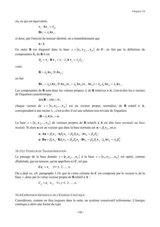 Chapitre 16


où, ce qui est équivalent,
                   v i ⋅ Av j = δ ij ,
                   Bv i = λi Av i ,
et donc, par l'unicité du tenseur identité, on a immédiatement que
                  A= I.
En outre B est diagonal dans la base v = {v1, v 2 ,..., v n } de V : en fait par la définition de
composantes Bij de B il est
                   Bij = v i ⋅ B v j = v i ⋅ λ j A v j = λ jδ ij ,

voire
                   B = λk Av k ⊗ Av k ;
en fait
                   Bv i = λk ( Av k ⊗ Av k ) v i = λk Av k ( v i ⋅ Av k ) = δ ik λk Av k = λi Av i .

Les composantes de B sont donc les valeurs propres λi de B relatives à A, c'est-à-dire les n racines
de l'équation caractéristique
                   det(B − λA ) = 0 ;
chaque vecteur de v = {v1, v 2 ,..., v n } est un vecteur propre, normalisé, de B relatif à A,
correspondant à une racine λi , c'est-à-dire il est une solution non triviale de l'équation
                   ( B − λi A ) v i = o .
La base v = {v1, v 2 ,..., v n } de vecteurs propres de B relatifs à A est dite base normale ou base
modale. Si alors u est un vecteur que dans la base normale est u = β k v k , on a:
                   u ⋅ Au = β k v k ⋅ Aβ k v k = β k β k v k ⋅ Av k = β k β k ;
                   u ⋅ Bu = β k v k ⋅ Bβ k v k = β k β k v k ⋅ Bv k = β k β k v k ⋅ λk Av k = λk β k2 .


16.3 LE TENSEUR DE TRANSFORMATION
Le passage de la base donnée e = {e1 , e 2 ,..., e n } à la base v = {v1, v 2 ,..., v n } est opéré, comme
d'habitude, par un tenseur, qu'on appellera ici C, tel que
                   Ce i = v i     ∀i=1, 2 , ..., n.
On a déjà vu, cfr. paragraphe 1.19, que la i-ème colonne de C est composée par le vecteur vi de la
base v, donc par le i-ème vecteur propre de B relatif à A :
                   Cij = e i ⋅ v j , ∀i, j=1, 2 , ..., n.


16.4 EXPRESSION GENERALE DE L'ENERGIE CINETIQUE
Considérons, comme on fera toujours dans la suite, un système conservatif scléronome. L'énergie
cinétique a alors une forme du type

                                                          - 180 -
 