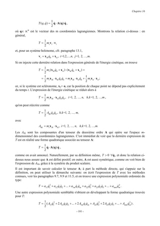 Chapitre 16


                                 1
                  T ( q, q ) =
                         &         q ⋅ A (q ) q ,
                                   &          &
                                 2
où q∈ Rm est le vecteur des m coordonnées lagrangiennes. Montrons la relation ci-dessus : en
général,
                        1
                  T=      m v ⋅v
                        2 i i i
et, pour un système holonome, cfr. paragraphe 13.1,
                  v i = x ih qh + x it , i=1,2 ,...,n, j=1, 2 , ...,m.
                             &
Si on injecte cette dernière relation dans l'expression générale de l'énergie cinétique, on trouve
                      1
                  T=    m ( x q + x it ) ⋅ ( x ik qk + x it ) =
                                 &                &
                      2 i ih h
                      1                                          1
                     = mi x ih ⋅ x ik qh qk + mi x ih ⋅ x it qh + mi x it ⋅ x it ;
                                      & &                    &
                      2                                          2
or, si le système est scléronome, xit= o, car la position de chaque point ne dépend pas explicitement
du temps t. L'expression de l'énergie cinétique se réduit alors à
                       1
                  T=     m x ⋅ x q q , i=1, 2 , ..., n, h,k=1, 2 , ...,m ,
                                 & &
                       2 i ih ik h k
qu'on peut réécrire comme
                       1
                  T=     A q q , h,k=1, 2 , ..., m,
                           & &
                       2 hk h k
avec
                  Ahk = mi x ih ⋅ x ik , i=1, 2 , ..., n, h,k=1, 2 , ...,m.
Les Ahk sont les composantes d'un tenseur du deuxième ordre A qui opère sur l'espace m-
dimensionnel des coordonnées lagrangiennes. C'est immédiat de voir que la dernière expression de
T est en réalité une forme quadratique associée au tenseur A:
                       1
                  T=     q ⋅ A(q ) q ,
                         &         &
                       2
comme on avait annoncé. Naturellement, par sa définition même, T > 0 ∀q , et donc la relation ci-
                                                                             &
dessus nous assure que A est défini positif; en outre, A est aussi symétrique, comme on voit bien de
l'expression de Ahk, grâce à la symétrie du produit scalaire.
Il est important de savoir calculer le tenseur A; à part la méthode directe, qui s'appuie sur la
définition, on peut utiliser la démarche suivante: on écrit l'expression de T avec les méthodes
connues, voir les paragraphes 9.7, 9.9 et 11.5, et on trouve une expression polynomiale ordonnée du
type:
                         &2                                   &2                        &2
                  T = a11q1 + a12 q1q2 + ... + a1m q1qm + a22 q2 + a23q2 q3 + ... + amm qm .
                                  & &              & &                & &

Une autre expression polynomiale semblable s'obtient en développant la forme quadratique trouvée
pour T:
                        1
                  T=      ( A q 2 + 2 A12 q1q2 + ... + 2 A1m q1qm + A22 q2 + 2 A23q2 q3 + ... + Amm qm ) .
                              &           & &                & &        &2        & &               &2
                        2 11 1
                                                         - 181 -
 