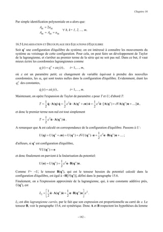 Chapitre 16


Par simple identification polynomiale on a alors que:
                   Akk = 2akk
                                           ∀ h, k= 1, 2, ..., m.
                   Ahk = Akh = ahk


16.5 LINEARISATION ET DECOUPLAGE DES EQUATIONS D'EQUILIBRE
Soit qo une configuration d'équilibre du système; on est intéressé à connaître les mouvements du
système au voisinage de cette configuration. Pour cela, on peut faire un développement de Taylor
de la lagrangienne, et s'arrêter au premier terme de la série qui ne soit pas nul. Dans ce but, il vaut
mieux écrire les coordonnées lagrangiennes comme
                   qi (t ) = qio + εα i (t ) ,   i= 1,…, m,

où ε est un paramètre petit; ce changement de variable équivaut à prendre des nouvelles
coordonnées, les αi, qui sont toutes nulles dans la configuration d'équilibre. Evidemment, étant les
qio des constantes,

                   qi (t ) = εα i (t ) ,
                   &          &                  i= 1,…, m.

Maintenant, on opère l'expansion de Taylor de paramètre ε pour T et U; d'abord T:
                         1               1                         1
                   T=      q ⋅ A (q ) q = ε 2 α ⋅ A (q o + εα ) α = ε 2 α ⋅ [ A(q o ) + ε∇A (q o )α + ....] α ,
                           &          &       &                 &       &                                   &
                         2               2                         2
et donc le premier terme non nul est tout simplement
                         1 2
                   T=      ε α ⋅ A (q o ) α .
                             &            &
                         2
A remarquer que A est calculé en correspondance de la configuration d'équilibre. Passons à U :
                                                                       1
                   U (q ) = U (q o + εα ) = U (q o ) + ε∇U (q o ) ⋅ α + ε 2 α ⋅ B(q o )α + .... ;
                                                                       2
d'ailleurs, si qo est configuration d'équilibre,
                   ∇U (q o ) = o
et donc finalement on parvient à la linéarisation du potentiel:
                                        1
                   U ( α ) = U ( q o ) + ε 2 α ⋅ B( q o )α .
                                        2
Comme V= −U, le tenseur B(qo), qui est le tenseur hessien du potentiel calculé dans la
configuration d'équilibre, est égal à −H[V(qo)], défini dans le paragraphe 15.6.
Finalement, on a l'expression approximée de la lagrangienne, qui, à une constante additive près,
U(qo), est
                        1 &            1             
                   L2 =  α ⋅ A(q o )α + α ⋅ B(q o )α  ε 2 .
                                     &
                        2              2             
L2 est dite lagrangienne carrée, par le fait que son expression est proportionnelle au carré de ε. Le
tenseur B, voir le paragraphe 15.6, est symétrique. Donc A et B respectent les hypothèses du lemme


                                                        - 182 -
 
