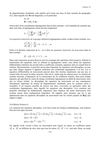 Chapitre 16


de diagonalisation simultanée; cela signifie qu'il existe une base, la base normale du paragraphe
16.2, dans laquelle A et B sont diagonaux, et en particulier
                  A = I,
                  B = λi Av i ⊗ Av i .
Soient alors βi les coordonnées lagrangiennes dans la base normale ; c'est immédiat de constater que
dans cette base, la lagrangienne carrée devient simplement
                       1     m
                                            1   m
                                                            2 2
                  L2 =      ∑ β&i2 +           ∑λ β   i   i ε .
                       2    i =1
                                            2   i =1              
Les équations linéarisées de Lagrange utilisent la lagrangienne carrée, et dans la base normale, on a

                  d  ∂L2  ∂L2
                           
                         & −
                  dt  ∂β i  ∂β i
                                   = 0, i=1, 2 , ..., m.
                           
Grâce à la dernière expression de L2, on a alors les équations linéarisées du mouvement dans la
base normale :
                  β&i − λi β i = 0, i= 1, 2 , ..., m.
                  &

Dans cette expression on peut observer tous les avantages des opérations faites jusqu'ici: d'abord, la
linéarisation des équations, faite en utilisant la lagrangienne carrée, nous donne des équations
différentielles ordinaires du second ordre à coefficients constants, équations dont on connaît bien la
solution. Deuxièmement, et peut-être encore plus important, les équations sont découplées, au sens
que dans chaque équation il apparaît seulement une coordonnée lagrangienne à la fois. Les m
équations différentielles du mouvement peuvent donc être résolues séparément, une par une, et
comme elles ont toutes la même structure, elles ont le même type de solution aussi. La solution du
système nécessite, évidemment, de la connaissance de 2m conditions initiales, deux pour chaque
équation, qui spécifient la valeur de chaque coordonnée lagrangienne au début du mouvement, ainsi
que sa vitesse initiale. Le découplage des équations du mouvement est une conséquence
énormément importante du lemme de diagonalisation simultanée: pour les systèmes qu'on a
considéré, il est toujours possible de trouver une base, c'est-à-dire un particulier choix des
coordonnées lagrangiennes, dans laquelle les équations sont découplées. Ceci constitue une
propriété mécanique de fondamentale importance dans l'analyse des petits mouvements d'un
système autour d'une configuration d'équilibre. On rappelle, pour terminer, que les λi qui
apparaissent dans les équations découplées du mouvement sont les valeurs propres de B(qo) par
rapport à A(qo).


16.6 MODES NORMAUX
Les solutions des équations découplées, c'est bien connu de l'analyse mathématique, sont toujours
d'un des trois types suivants:
                  β i (t ) = Di1 cos − λi t + Di2 sin − λi t = Di cos( − λi t + ϕ i ),   si λi < 0;
                  β i (t ) = Di1 + Di2t ,                                                si λi = 0;
                                    λi t             − λi t
                  β i (t ) = Di1e          + Di2 e            ,                          si λi > 0.
On appelle mode normal k-ième un mouvement pour lequel au moins un coefficient parmi
Dk et Dk est différent de zéro, alors que tous les autres Di1 , Di2 , i ≠ k, sont nuls. Donc, un mode
 1      2


                                                                      - 183 -
 