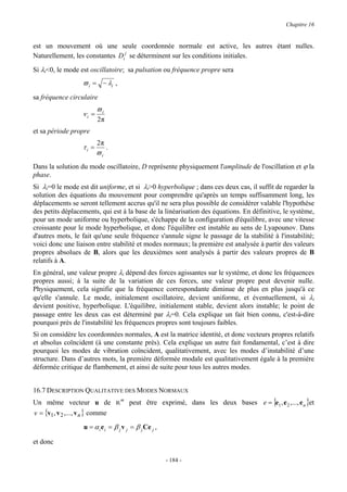 Chapitre 16


est un mouvement où une seule coordonnée normale est active, les autres étant nulles.
Naturellement, les constantes Di j se déterminent sur les conditions initiales.

Si λi<0, le mode est oscillatoire; sa pulsation ou fréquence propre sera
                  ϖ i = − λi ,
sa fréquence circulaire
                         ϖi
                  νi =
                         2π
et sa période propre
                         2π
                  τi =        .
                         ϖi
Dans la solution du mode oscillatoire, D représente physiquement l'amplitude de l'oscillation et ϕ la
phase.
Si λi=0 le mode est dit uniforme, et si λi>0 hyperbolique ; dans ces deux cas, il suffit de regarder la
solution des équations du mouvement pour comprendre qu'après un temps suffisamment long, les
déplacements se seront tellement accrus qu'il ne sera plus possible de considérer valable l'hypothèse
des petits déplacements, qui est à la base de la linéarisation des équations. En définitive, le système,
pour un mode uniforme ou hyperbolique, s'échappe de la configuration d'équilibre, avec une vitesse
croissante pour le mode hyperbolique, et donc l'équilibre est instable au sens de Lyapounov. Dans
d'autres mots, le fait qu'une seule fréquence s'annule signe le passage de la stabilité à l'instabilité;
voici donc une liaison entre stabilité et modes normaux; la première est analysée à partir des valeurs
propres absolues de B, alors que les deuxièmes sont analysés à partir des valeurs propres de B
relatifs à A.
En général, une valeur propre λi dépend des forces agissantes sur le système, et donc les fréquences
propres aussi; à la suite de la variation de ces forces, une valeur propre peut devenir nulle.
Physiquement, cela signifie que la fréquence correspondante diminue de plus en plus jusqu'à ce
qu'elle s'annule. Le mode, initialement oscillatoire, devient uniforme, et éventuellement, si λi
devient positive, hyperbolique. L'équilibre, initialement stable, devient alors instable; le point de
passage entre les deux cas est déterminé par λi=0. Cela explique un fait bien connu, c'est-à-dire
pourquoi près de l'instabilité les fréquences propres sont toujours faibles.
Si on considère les coordonnées normales, A est la matrice identité, et donc vecteurs propres relatifs
et absolus coïncident (à une constante près). Cela explique un autre fait fondamental, c’est à dire
pourquoi les modes de vibration coïncident, qualitativement, avec les modes d’instabilité d’une
structure. Dans d’autres mots, la première déformée modale est qualitativement égale à la première
déformée critique de flambement, et ainsi de suite pour tous les autres modes.


16.7 DESCRIPTION QUALITATIVE DES MODES NORMAUX
Un même vecteur u de Rm peut être exprimé, dans les deux bases e = {e1 , e 2 ,..., e n }et
v = {v1, v 2 ,..., v n } comme

                  u = α i e i = β j v j = β j Ce j ,

et donc

                                                       - 184 -
 