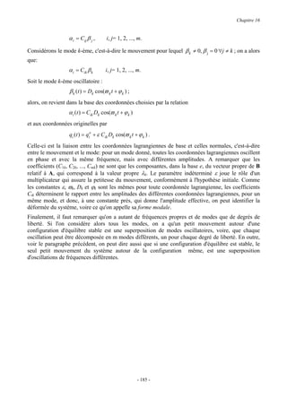 Chapitre 16


                  α i = Cij β j ,     i, j= 1, 2, ..., m.

Considérons le mode k-ème, c'est-à-dire le mouvement pour lequel β k ≠ 0, β j = 0 ∀j ≠ k ; on a alors
que:
                  α i = Cik β k       i, j= 1, 2, ..., m.
Soit le mode k-ème oscillatoire :
                  β k (t ) = Dk cos(ϖ k t + ϕ k ) ;
alors, on revient dans la base des coordonnées choisies par la relation
                  α i (t ) = Cik Dk cos(ϖ k t + ϕ k )
et aux coordonnées originelles par
                  qi (t ) = qio + ε Cik Dk cos(ϖ k t + ϕ k ) .
Celle-ci est la liaison entre les coordonnées lagrangiennes de base et celles normales, c'est-à-dire
entre le mouvement et le mode: pour un mode donné, toutes les coordonnées lagrangiennes oscillent
en phase et avec la même fréquence, mais avec différentes amplitudes. A remarquer que les
coefficients (C1k, C2k, ..., Cmk) ne sont que les composantes, dans la base e, du vecteur propre de B
relatif à A, qui correspond à la valeur propre λk. Le paramètre indéterminé ε joue le rôle d'un
multiplicateur qui assure la petitesse du mouvement, conformément à l'hypothèse initiale. Comme
les constantes ε, ϖk, Dk et ϕk sont les mêmes pour toute coordonnée lagrangienne, les coefficients
Cik déterminent le rapport entre les amplitudes des différentes coordonnées lagrangiennes, pour un
même mode, et donc, à une constante prés, qui donne l'amplitude effective, on peut identifier la
déformée du système, voire ce qu'on appelle sa forme modale.
Finalement, il faut remarquer qu'on a autant de fréquences propres et de modes que de degrés de
liberté. Si l'on considère alors tous les modes, on a qu'un petit mouvement autour d'une
configuration d'équilibre stable est une superposition de modes oscillatoires, voire, que chaque
oscillation peut être décomposée en m modes différents, un pour chaque degré de liberté. En outre,
voir le paragraphe précédent, on peut dire aussi que si une configuration d'équilibre est stable, le
seul petit mouvement du système autour de la configuration même, est une superposition
d'oscillations de fréquences différentes.




                                                        - 185 -
 
