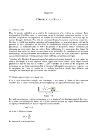 Chapitre 17


                                     L'OSCILLATEUR SIMPLE


17.1 GENERALITES
Dans le chapitre précédent on a analysé le comportement d'un système au voisinage d'une
configuration d'équilibre stable, et nous avons vu que le seul petit mouvement possible est une
vibration qui peut être décomposée en un nombre d'oscillations élémentaires, les modes, égal au
nombre de degrés de liberté. Pour cela, on a considéré le cas d'un système scleronome conservatif.
Or, dans la réalité, tout système mécanique qu'on peut réaliser ne sera jamais conservatif, car la
présence de forces dissipatives est inévitable. La dissipation de l'énergie est due à trois raisons
principales : les frottements entre les parties du système, les dissipations internes au matériau, la
résistance au mouvement dans un milieu fluide (phénomène très complexe, dans lequel le
frottement joue parfois, en réalité, un rôle mineur, voire négligeable). La modélisation mécanique et
mathématique de ces phénomènes de dissipation n'est pas unique. En outre, considérer la présence
des dissipations dans un système complexe est un problème souvent très compliqué.
Toutefois, afin d'éclaircir le comportement d'un système mécanique dissipatif, on peut étudier un
modèle très simple, à un seul degré de liberté, appelé l'oscillateur simple, grâce auquel certains
phénomènes peuvent être mis en évidence. Dans ce modèle on assume que la dissipation soit
représentée par une force proportionnelle à la vitesse ; c'est le cas d'un amortissement visqueux, voir
le paragraphe 8.4. Dans ce chapitre on va analyser l'oscillateur simple dans différents cas
classiques, en commençant par l'oscillateur libre non amorti.


17.2 OSCILLATIONS LIBRES NON AMORTIES
C'est le cas d'un oscillateur simple, sans dissipation, et non soumis à l'action de forces externes
variables dans le temps. Normalement, le modèle physique est représenté comme en figure 17.1.
                                              k
                                                            m

                                                x
                                             Figure 17.1
Les seuls paramètres du système sont sa masse m et sa rigidité, c'est-à-dire la constante k du ressort.
Le système a un seul degré de liberté, soit x, déplacement de la masse par rapport à la configuration
de repos ; c'est immédiat d'en trouver l'équation du mouvement :
                  && + ϖ o x = 0 ,
                  x      2


où ϖo est la fréquence propre :
                          k
                  ϖo =      .
                          m
La solution de cette équation est


                                                  - 186 -
 