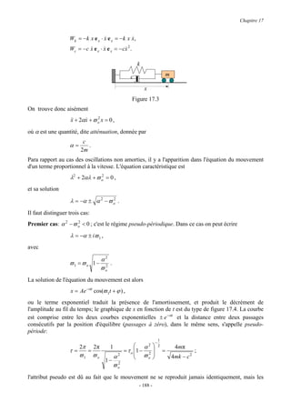 Chapitre 17


                   Wk = − k x e x ⋅ x e x = − k x x,
                                    &             &
                   Wc = − c x e x ⋅ x e x = − cx 2 .
                            &       &          &

                                                         k

                                                    c                      m

                                                             x
                                                       Figure 17.3
On trouve donc aisément
                    && + 2αx + ϖ o x = 0 ,
                    x      &     2


où α est une quantité, dite atténuation, donnée par
                          c
                   α=       .
                         2m
Para rapport au cas des oscillations non amorties, il y a l'apparition dans l'équation du mouvement
d'un terme proportionnel à la vitesse. L'équation caractéristique est
                   λ2 + 2αλ + ϖ o = 0 ,
                                2


et sa solution

                   λ = −α ± α 2 − ϖ o .
                                    2


Il faut distinguer trois cas:
Premier cas: α 2 − ϖ o < 0 ; c'est le régime pseudo-périodique. Dans ce cas on peut écrire
                     2


                   λ = −α ± iϖ 1 ,
avec

                                      α2
                   ϖ1 = ϖ o 1 −          .
                                      ϖo
                                       2


La solution de l'équation du mouvement est alors
                    x = Ae −αt cos(ϖ 1t + ϕ ) ,
ou le terme exponentiel traduit la présence de l'amortissement, et produit le décrément de
l'amplitude au fil du temps; le graphique de x en fonction de t est du type de figure 17.4. La courbe
est comprise entre les deux courbes exponentielles ± e −αt et la distance entre deux passages
consécutifs par la position d'équilibre (passages à zéro), dans le même sens, s'appelle pseudo-
période:
                                                                       1
                                                                   −
                        2π       2π      1              α2           2        4 mπ
                   τ=        =                   = τ o 1 − 2 
                                                        ϖ                =               ;
                        ϖ1       ϖo      α   2
                                                           o                 4mk − c 2
                                       1− 2
                                         ϖo
l'attribut pseudo est dû au fait que le mouvement ne se reproduit jamais identiquement, mais les
                                                         - 188 -
 