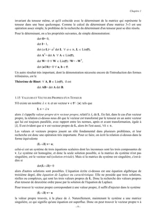 Chapitre 1


invariant du tenseur même, et qu'il coïncide avec le déterminant de la matrice qui représente le
tenseur dans une base quelconque. Comme le calcul du déterminant d'une matrice 3×3 est une
opération assez simple, le problème de la recherche du déterminant d'un tenseur peut se dire résolu.
Pour le déterminant, on a les propriétés suivantes, de simple démonstration:
                  det O= 0,
                  det I= 1,
                  det (α L)= α3 det L ∀ α ∈ R, L ∈ Lin(V),
                  det AT= det A ∀ A ∈ Lin(V),
                  det W= 0 ∀ W ∈ Lin(V) / W= −WT,
                  det (a⊗b)= 0 ∀ a, b ∈ V.
Un autre résultat très important, dont la démonstration nécessite encore de l'introduction des formes
trilinéaires, est le
Théorème de Binet: ∀ A, B ∈ Lin(V), il est
                  det AB= det A det B.


1.15 VALEURS ET VECTEURS PROPRES D'UN TENSEUR
S'il existe un nombre λ ∈ R et un vecteur v ∈ V  {o} tels que
                  Lv=λv
alors λ s'appelle valeur propre et v vecteur propre, relatif à λ, de L. En fait, dans le cas d'un vecteur
propre, la relation ci-dessus nous dit que le vecteur est transformé par le tenseur en un autre vecteur
qui lui est toujours parallèle, avec rapport entre les normes, après et avant transformation, égale à
|λ|. Il est évident que si v est vecteur propre de L, alors kv l'est aussi, ∀k ∈ R.
Les valeurs et vecteurs propres jouent un rôle fondamental dans plusieurs problèmes, et leur
recherche est donc une opération très importante. Pour ce faire, on écrit la relation ci-dessus dans la
forme équivalente
                  (L−λI) v= o;
celui-ci est un système de trois équations scalaires dont les inconnues sont les trois composantes de
v. Le système est homogène, et donc la seule solution possible, si la matrice du système n'est pas
singulière, est le vecteur nul (solution triviale). Mais si la matrice du système est singulière, c'est-à-
dire si
                  det(L−λI)= 0
alors d'autres solutions sont possibles. L'équation écrite ci-dessus est une équation algébrique de
troisième degré, dite équation de Laplace ou caractéristique. Elle ne possède que trois solutions,
réelles ou complexes, qui sont les trois valeurs propres de L. Donc la recherche des valeurs propres
d'un tenseur de deuxième ordre passe par la solution de l'équation de Laplace.
Pour trouver le vecteur propre correspondant à une valeur propre, il suffit d'injecter dans le système
                  (L−λI) v= o
la valeur propre trouvée, à la place de λ. Naturellement, maintenant le système a une matrice
singulière, ce qui signifie qu'une équation est superflue. Donc on peut trouver le vecteur propre v à
                                                   -9-
 