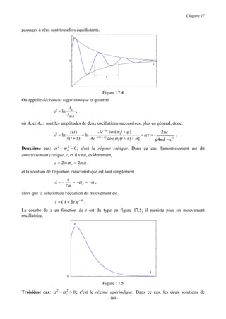 Chapitre 17


passages à zéro sont toutefois équidistants.
                                   x




                               0
                                                                                   t


                                                   τ



                                                 Figure 17.4
On appelle décrément logarithmique la quantité
                            An
                  δ = ln         ,
                           An +1
où An et An+1 sont les amplitudes de deux oscillations successives; plus en général, donc,
                              x (t )         Ae −αt cos(ϖ 1t + ϕ )                    2 πc
                  δ = ln              = ln −α ( t +τ )                        = ατ =           .
                           x (t + τ )     Ae           cos[ϖ 1 (t + τ ) + ϕ ]        4mk − c 2
Deuxième cas: α 2 − ϖ o = 0 ; c'est le régime critique. Dans ce cas, l'amortissement est dit
                         2

amortissement critique, c, et il vaut, evidemment,
                  c = 2mϖ o = 2mα ,
et la solution de l'équation caractéristique est tout simplement
                            c
                  λ=−         = −ϖ o = −α ,
                           2m
alors que la solution de l'équation du mouvement est
                  x = ( A + Bt )e −αt .
La courbe de x en fonction de t est du type en figure 17.5; il n'existe plus un mouvement
oscillatoire.
                                   x




                                                                               t
                           0

                                                 Figure 17.5
Troisième cas: α 2 − ϖ o > 0 ; c'est le régime apériodique. Dans ce cas, les deux solutions de
                       2

                                                       - 189 -
 