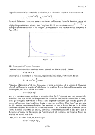Chapitre 17


l'équation caractéristique sont réelles et négatives, et la solution de l'équation du mouvement est
                           −  α − α 2 −ϖ o  t
                             
                                          2
                                                        −  α + α 2 −ϖ o  t
                                                           
                                                                        2
                                                                          
                                                                       
                  x = Ae                          + Be                          .
On peut facilement remarquer qu'après un temps suffisamment long, le deuxième terme est
                                                                                        −  α − α 2 −ϖ o
                                                                                          
                                                                                                       2   t
                                                                                                           
                                                                                                          
négligeable par rapport au premier; donc l'amplitude décroît pratiquement comme e              , et
donc plus lentement que dans le cas critique. Le diagramme de x en fonction de t est du type de la
figure 17.6.

                                x




                                                                                    t
                           0

                                                          Figure 17.6


11.4 OSCILLATIONS FORCEES AMORTIES
Considérons maintenant un oscillateur amorti soumis à une force excitatrice du type
                  F = F cos ϖt e .
Encore grâce au théorème de la puissance, l'équation du mouvement, c'est évident, devient
                                          F
                  && + 2αx + ϖ o x =
                  x      &     2
                                            cosϖt ;
                                          m
l'équation différentielle n'est plus homogène, et donc sa solution est la somme de l'intégrale
générale de l'homogène associée, c'est-à-dire du cas précédent des oscillations libres amorties, plus
une intégrale particulière, qui est de la forme:
                  x = A cos(ϖt + ϕ ) ,
avec A et ϕ respectivement amplitude et phase du régime forcé. Comme on a vu dans le paragraphe
précédent, dans tous les trois cas l'amplitude d'une oscillation libre amortie diminue dans le temps,
alors que l’intégrale particulière ci-dessus a une amplitude constante. Cela signifie qu'après un
temps suffisamment long, l'oscillation forcée prévaut sur l'oscillation libre, jusqu'à ce que cette
dernière devient totalement négligeable. C'est pourquoi on peut se borner dans ce cas à étudier
seulement l’intégrale particulière des oscillations forcées. Il faut donc remarquer qu'après un certain
temps, même si l'oscillateur est amorti, l'amplitude se maintient constante, et cela parce que la
dissipation d'énergie par la présence de l'amortissement est compensée par l'énergie donnée au
système par la force externe F.
Donc, après un certain temps, on peut dire que
                  x ≅ x = A cos(ϖt + ϕ ) ,

                                                               - 190 -
 