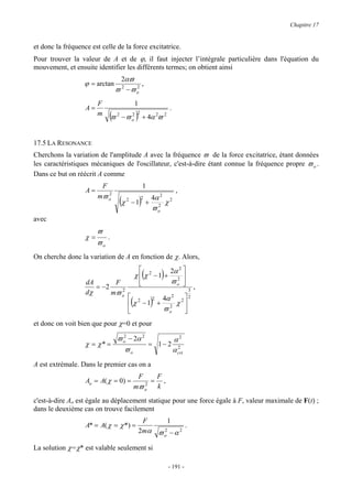 Chapitre 17


et donc la fréquence est celle de la force excitatrice.
Pour trouver la valeur de A et de ϕ, il faut injecter l’intégrale particulière dans l'équation du
mouvement, et ensuite identifier les différents termes; on obtient ainsi
                                   2αϖ
                  ϕ = arctan              ,
                                 ϖ 2 −ϖ o
                                        2


                        F                          1
                   A=                                                          .
                        m    (ϖ   2      2 2
                                      −ϖ o         )       + 4α ϖ  2       2




17.5 LA RESONANCE
Cherchons la variation de l'amplitude A avec la fréquence ϖ de la force excitatrice, étant données
les caractéristiques mécaniques de l'oscillateur, c'est-à-dire étant connue la fréquence propre ϖ o .
Dans ce but on réécrit A comme
                         F                                 1
                   A=                                                              ,
                        mϖ o
                           2
                                      (χ   2
                                               −1 +    )
                                                       2       4α 2
                                                               ϖo
                                                                2
                                                                           χ   2



avec
                        ϖ
                   χ=        .
                        ϖo
On cherche donc la variation de A en fonction de χ. Alors,
                                                      2     2α 2 
                                                           (
                                                   χ  χ −1 + 2 
                                                             ϖo 
                                                                       )
                   dA       F                        
                      = −2                                                                    ,
                   dχ      mϖ o
                              2                                                           3
                                            2                                           2
                                              ( 2 4α 2
                                             χ −1 + 2 χ 2
                                                   ϖo
                                                               )
                                                        
et donc on voit bien que pour χ=0 et pour

                            ϖ o − 2α 2
                              2
                                             α2
                   χ = χ* =            = 1− 2 2
                               ϖo            α crt
A est extrémale. Dans le premier cas on a
                                                    F    F
                   Ao = A( χ = 0) =                     = ,
                                                   mϖ o
                                                      2
                                                         k

c'est-à-dire Ao est égale au déplacement statique pour une force égale à F, valeur maximale de F(t) ;
dans le deuxième cas on trouve facilement
                                                         F      1
                   A* = A( χ = χ *) =                                 .
                                                       2 mα ϖ 2 − α 2
                                                              o

La solution χ=χ* est valable seulement si

                                                                               - 191 -
 