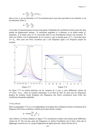 Chapitre 17


                       ϖo          α cr
                  α<           =≅ 0.7α cr ;
                        2    2
dans ce cas, Ao est un minimum, et A* un maximum pour A(χ), alors que dans le cas contraire Ao est
un maximum. Donc si
                       ϖo          α cr
                  α<           =          ,
                           2         2
c'est-à-dire si l'amortissement n'est pas trop grand, l'amplitude des oscillations forcées peut être plus
grande du déplacement statique ; le maximum augmente si α diminue, et en même temps χ*
augmente. A la limite, pour α= 0, c'est-à-dire dans le cas d'oscillations forcées non amorties, A*
tend vers l'infini; c'est le phénomène de la résonance, qui se produit pour χ*=1, c'est-à-dire pour
ϖ = ϖ o , donc pour une force excitatrice qui a une fréquence égale à la fréquence propre du
système.
      5
          A                    α*=0



      4
                                                        0
                                                                                    α 0.1
                                                                                     *=
                                                             ϕ
      3

                                                                         α 0.9
                                                                          *=

      2
                                                      -π/2



      1
                  α*=0.7

                                                  χ                                                                     χ
      0                                                -π
       0 0.2 0.4 0.6 0.8 1 1.2 1.4 1.6 1.8 2             0       0.2   0.4   0.6    0.8     1   1.2   1.4   1.6   1.8       2

                 Figure 17.7                                                       Figure 17.8
En figure 17.7 on montre plusieurs cas de variation de A avec χ, pour différentes valeurs de
α*=α/ϖo= α/αcr ; dans un système mécanique il est bien de faire en sorte que les fréquences
propres du système soient éloignées des fréquences des forces excitatrices, pour éviter des
oscillations de grande amplitude.


17.6 LA PHASE
Dans le paragraphe 17.4 on a vu la dépendance de la phase des oscillations forcées en fonction de la
fréquence de la force excitatrice, relation qu'on peut réécrire comme
                                   2α         χ
                  ϕ = arctan                      ;
                                   ϖo χ −1    2


cette relation a la forme indiquée en figure 17.8, où plusieurs courbes sont tracées pour différentes
valeurs de α*. On voit que, pour des fréquences ϖ petites l'oscillateur suit la force, alors que le
déphasage s'accroît avec ϖ , jusqu'à l'opposition de phase pour des valeurs élevées de ϖ .
                                                         - 192 -
 