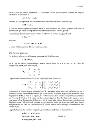 Chapitre 1


où les λi sont les valeurs propres de L ; il est alors évident que l’inégalité ci-dessus est toujours
satisfaite si et seulement si
                   λi > 0 ∀i = 1, 2, 3 .
En outre, si l’on exprime L par ses composantes dans la base normale on a aussi que
                   det L = λ1λ2 λ3 ,
et donc un tenseur symétrique défini positif a non seulement les valeurs propres, mais aussi le
déterminant, qui est invariant par rapport à la représentation du tenseur, positif.
Finalement, s’il existe au moins un vecteur u, différent du vecteur nul, pour lequel
                   u ⋅ Lu = 0 ,
alors que
                   v ⋅ Lv > 0 ∀v ∈ V − {o, u} ,
la forme et le tenseur sont dits semi-définis positifs.


1.16 PRODUIT VECTORIEL
On définit produit vectoriel de deux vecteurs a et b de V le vecteur
                   a ∧ b = Wa b ,
où Wa est un tenseur antisymétrique, appelé tenseur axial de a; si a= (a1, a2, a3), alors les
composantes de Wa sont données par
                         0         − a3       a2 
                   Wa =  a3
                                    0        − a1  .
                                                   
                         − a2
                                    a1        0  
Le produit vectoriel se réduit donc à une simple opération tensorielle:
                            0       − a3        a 2  b1   − a3b2 + a2 b3 
                                                                            
                   a ∧ b =  a3
                                         0     − a1  b2  =  − a1b3 + a3b1  .
                                                     
                           − a2
                                      a1        0  b3   − a2 b1 + a1b2 
                                                                           
Inversement, à chaque tenseur antisymétrique W correspond un vecteur axial, défini encore par la
relation ci-dessus; on montre facilement que ce vecteur est le vecteur propre relatif à la seule valeur
propre réelle de W, le zéro. A la rigueur, les vecteurs axiaux d’un tenseur antisymétrique sont deux,
un l’opposé de l’autre, et il existe une façon intrinsèque de faire le choix entre eux ; ce choix
correspond à fixer l’orientation de l’espace, voir le paragraphe suivant. Comme nous établirons une
fois pour toutes l’orientation de l’espace, ce qui équivaut à dire que le vecteur axial d’un tenseur
antisymétrique est fixé, on considérera qu’à chaque tenseur antisymétrique correspond un seul
vecteur axial.
Le produit vectoriel a certaines propriétés, dont on laisse au lecteur la démonstration:
                  u∧(v+ w)= u∧v+ u∧w,
                  (u+ v)∧w= u∧w+ v∧w,                                         bilinéarité ;
                  u∧(k v)= (k u)∧v= k u∧v,
                                                         - 11 -
 