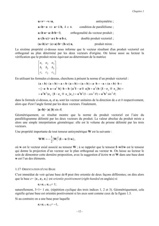 Chapitre 1


                  u∧v= −v∧u,                                                     antisymétrie ;
                  a∧b= o ⇔ a= k b, k ∈ R                       condition de parallélisme ;
                  a∧b·a= a∧b·b= 0,                   orthogonalité du vecteur produit ;
                  a∧(b∧c)= a·c b−a·b c,                          double produit vectoriel ;
                  (a∧b)·c= (c∧a)·b= (b∧c)·a,                                    produit mixte .
La sixième propriété ci-dessus nous informe que le vecteur résultant d'un produit vectoriel est
orthogonal au plan déterminé par les deux vecteurs d'origine. On laisse aussi au lecteur la
vérification que le produit mixte équivaut au déterminant de la matrice
                   a1   a2     a3 
                  b     b2     b3  .
                   1              
                   c1
                        c2     c3 
                                   
En utilisant les formules ci-dessus, cherchons à présent la norme d’un produit vectoriel :
                  (a ∧ b ) ⋅ (a ∧ b ) = a ∧ b ⋅ (a ∧ b) = (a ∧ b ) ∧ a ⋅ b = −a ∧ (a ∧ b ) ⋅ b =
                  = [ − a ⋅ b a + a 2 b ] ⋅ b = b ⋅ [a 2 I − a ⊗ a ] b = a 2 ( b ⋅ [ I − e a ⊗ e a ] b ) =
                  = a 2 b 2 ( e b ⋅ [ I − e a ⊗ e a ] e b ) = a 2 b 2 (1 − cos 2 θ ) = a 2 b 2 sin 2 θ ;

dans la formule ci-dessus, ea et eb sont les vecteur unitaires de la direction de a et b respectivement,
alors que θ est l’angle formé par les deux vecteurs. Finalement,
                  |a∧b|= |a| |b| sin θ,
Géométriquement, ce résultat montre que la norme du produit vectoriel est l’aire du
parallélogramme délimité par les deux vecteurs du produit. La valeur absolue du produit mixte a
alors une simple interprétation géométrique: elle est le volume du prisme délimité par les trois
vecteurs.
Une propriété importante de tout tenseur antisymétrique W est la suivante :
                               1  2
                  WW = −         W (I − w ⊗ w ) ,
                               2
où w est le vecteur axial associé au tenseur W ; à se rappeler que le tenseur I−w⊗w est le tenseur
qui donne la projection d’un vecteur sur le plan orthogonal au vecteur w. On laisse au lecteur le
soin de démontrer cette dernière proposition, avec la suggestion d’écrire w et W dans une base dont
w est l’un des éléments.


1.17 ORIENTATION D'UNE BASE
C'est immédiat de voir qu'une base de V peut être orientée de deux façons différentes; on dira alors
que la base e= {e1, e2, e3} est orientée positivement (right-handed en anglais) si
                  ei∧ei+1·ei+2= 1;
naturellement, 3+1= 1 etc. (répétition cyclique des trois indices 1, 2 et 3). Géométriquement, cela
signifie qu'une base est orientée positivement si les axes sont comme ceux de la figure 1.3.
Si au contraire on a une base pour laquelle
                  ei∧ei+1·ei+2= −1,

                                                            - 12 -
 