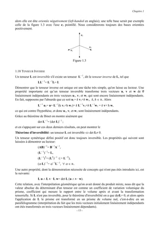 Chapitre 1


alors elle est dite orientée négativement (left-handed en anglais); une telle base serait par exemple
celle de la figure 1.3 avec l'axe e3 pointillé. Nous considérerons toujours des bases orientées
positivement.
                                                           e3



                                                                  e2
                                                e1


                                                     Figure 1.3


1.18 TENSEUR INVERSE
Un tenseur L est inversible s'il existe un tenseur L− 1, dit le tenseur inverse de L, tel que
                  LL− 1= L− 1L= I.
Démontrer que le tenseur inverse est unique est une tâche très simple, qu'on laisse au lecteur. Une
propriété importante est qu’un tenseur inversible transforme trois vecteurs u, v et w de V
linéairement indépendants en trois vecteurs u1, v1 et w1 qui sont encore linéairement indépendants.
En fait, supposons par l'absurde que ce soit u1= k v1+h w1, k, h ∈ R. Alors
                  L− 1 u1= u= L− 1(k v1+h w1)= k L− 1v1+h L− 1w1 = k v+ h w,
ce qui est contre l'hypothèse, et donc u1, v1 et w1 sont linéairement indépendants.
Grâce au théorème de Binet on montre aisément que
                  det L− 1= (det L)− 1 ;
et en s'appuyant sur ces deux derniers résultats, on peut montrer le
Théorème d'inversibilité: un tenseur L est inversible ⇔ det L≠ 0.
Un tenseur symétrique défini positif est donc toujours inversible. Les propriétés qui suivent sont
laissées à démontrer au lecteur:
                  (AB)− 1= B− 1A− 1,
                  (L− 1)− 1= L,
                  (L− 1)T= (LT)− 1 (:= L− T),
                  (α L)− 1= α− 1L− 1, ∀ α ∈ R.
Une autre propriété, dont la démonstration nécessite de concepts qui n'ont pas étés introduits ici, est
la suivante:
                  L u ∧ L v · L w= det L (u ∧ v · w).
Cette relation, avec l'interprétation géométrique qu'on avait donné du produit mixte, nous dit que la
valeur absolue du déterminant d'un tenseur est comme un coefficient de variation volumique du
prisme, coefficient qui mesure le rapport entre le volume après et avant la transformation
tensorielle. Si L n'est pas inversible, pour le théorème d'inversibilité on a que detL= 0, et alors après
l'application de L le prisme est transformé en un prisme de volume nul, c'est-à-dire en un
parallélogramme (interprétation du fait que les trois vecteurs initialement linéairement indépendants
ont étés transformés en trois vecteurs linéairement dépendants).
                                                       - 13 -
 