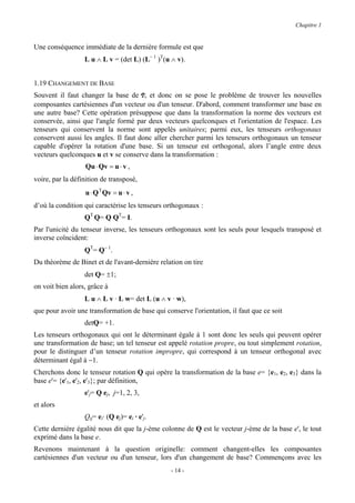 Chapitre 1


Une conséquence immédiate de la dernière formule est que
                  L u ∧ L v = (det L) (L− 1 )T(u ∧ v).


1.19 CHANGEMENT DE BASE
Souvent il faut changer la base de V, et donc on se pose le problème de trouver les nouvelles
composantes cartésiennes d'un vecteur ou d'un tenseur. D'abord, comment transformer une base en
une autre base? Cette opération présuppose que dans la transformation la norme des vecteurs est
conservée, ainsi que l'angle formé par deux vecteurs quelconques et l'orientation de l'espace. Les
tenseurs qui conservent la norme sont appelés unitaires; parmi eux, les tenseurs orthogonaux
conservent aussi les angles. Il faut donc aller chercher parmi les tenseurs orthogonaux un tenseur
capable d'opérer la rotation d'une base. Si un tenseur est orthogonal, alors l’angle entre deux
vecteurs quelconques u et v se conserve dans la transformation :
                  Qu ⋅ Qv = u ⋅ v ,
voire, par la définition de transposé,
                  u ⋅ Q T Qv = u ⋅ v ,
d’où la condition qui caractérise les tenseurs orthogonaux :
                  QT Q= Q QT= I.
Par l'unicité du tenseur inverse, les tenseurs orthogonaux sont les seuls pour lesquels transposé et
inverse coïncident:
                  QT= Q− 1.
Du théorème de Binet et de l'avant-dernière relation on tire
                  det Q= ±1;
on voit bien alors, grâce à
                  L u ∧ L v · L w= det L (u ∧ v · w),
que pour avoir une transformation de base qui conserve l'orientation, il faut que ce soit
                  detQ= +1.
Les tenseurs orthogonaux qui ont le déterminant égale à 1 sont donc les seuls qui peuvent opérer
une transformation de base; un tel tenseur est appelé rotation propre, ou tout simplement rotation,
pour le distinguer d’un tenseur rotation impropre, qui correspond à un tenseur orthogonal avec
déterminant égal à −1.
Cherchons donc le tenseur rotation Q qui opère la transformation de la base e= {e1, e2, e3} dans la
base e'= {e'1, e'2, e'3}; par définition,
                  e'j= Q ej, j=1, 2, 3,
et alors
                  Qij= ei· (Q ej)= ei · e'j.
Cette dernière égalité nous dit que la j-ème colonne de Q est le vecteur j-ème de la base e', le tout
exprimé dans la base e.
Revenons maintenant à la question originelle: comment changent-elles les composantes
cartésiennes d'un vecteur ou d'un tenseur, lors d'un changement de base? Commençons avec les
                                                 - 14 -
 