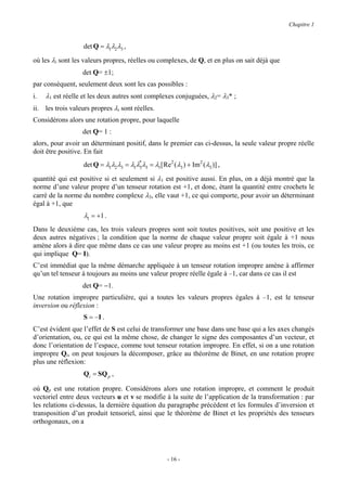 Chapitre 1


                   det Q = λ1λ2λ3 ,
où les λi sont les valeurs propres, réelles ou complexes, de Q, et en plus on sait déjà que
                  det Q= ±1;
par conséquent, seulement deux sont les cas possibles :
i.   λ1 est réelle et les deux autres sont complexes conjuguées, λ2= λ3* ;
ii. les trois valeurs propres λi sont réelles.
Considérons alors une rotation propre, pour laquelle
                  det Q= 1 :
alors, pour avoir un déterminant positif, dans le premier cas ci-dessus, la seule valeur propre réelle
doit être positive. En fait
                   det Q = λ1λ2 λ3 = λ1λ* λ3 = λ1[ Re2 ( λ3 ) + Im2 ( λ3 )] ,
                                        3

quantité qui est positive si et seulement si λ1 est positive aussi. En plus, on a déjà montré que la
norme d’une valeur propre d’un tenseur rotation est +1, et donc, étant la quantité entre crochets le
carré de la norme du nombre complexe λ3, elle vaut +1, ce qui comporte, pour avoir un déterminant
égal à +1, que
                   λ1 = +1 .
Dans le deuxième cas, les trois valeurs propres sont soit toutes positives, soit une positive et les
deux autres négatives ; la condition que la norme de chaque valeur propre soit égale à +1 nous
amène alors à dire que même dans ce cas une valeur propre au moins est +1 (ou toutes les trois, ce
qui implique Q= I).
C’est immédiat que la même démarche appliquée à un tenseur rotation impropre amène à affirmer
qu’un tel tenseur à toujours au moins une valeur propre réelle égale à –1, car dans ce cas il est
                  det Q= −1.
Une rotation impropre particulière, qui a toutes les valeurs propres égales à –1, est le tenseur
inversion ou réflexion :
                   S = −I .
C’est évident que l’effet de S est celui de transformer une base dans une base qui a les axes changés
d’orientation, ou, ce qui est la même chose, de changer le signe des composantes d’un vecteur, et
donc l’orientation de l’espace, comme tout tenseur rotation impropre. En effet, si on a une rotation
impropre Qi, on peut toujours la décomposer, grâce au théorème de Binet, en une rotation propre
plus une réflexion:
                   Qi = SQ p ,

où Qp est une rotation propre. Considérons alors une rotation impropre, et comment le produit
vectoriel entre deux vecteurs u et v se modifie à la suite de l’application de la transformation : par
les relations ci-dessus, la dernière équation du paragraphe précédent et les formules d’inversion et
transposition d’un produit tensoriel, ainsi que le théorème de Binet et les propriétés des tenseurs
orthogonaux, on a




                                                      - 16 -
 