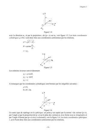 Chapitre 1



                                                e3

                                                        p3

                                                                     p

                                                        o                p2
                                            p1                                e2

                                            e1

                                                    Figure 1.4
avec la direction e1, et par la projection z de (p− o) sur e3, voir figure 1.5. Les trois coordonnées
cylindriques ρ, θ et z sont donc liées aux coordonnées cartésiennes par les relations,

                  ρ = p1 + p2 ,
                       2    2


                                 p2
                  θ = arctan        ,
                                 p1
                  z = p3.
                                            e3
                                                                     p
                                                o
                                                             ρ z e2
                                                    θ
                                           e1
                                                    Figure 1.5
Les relations inverses sont évidemment
                   p1 = ρ cosθ ,
                   p2 = ρ sin θ,
                   p3 = z.
A remarquer que les coordonnées cylindriques sont bornées par les inégalités suivantes :
                  ρ ≥ 0,
                  0 ≤ θ < 2 π.
                                            e3


                                                        θ
                                                        r        p
                                            o
                                                                 z        e2
                                                 ϕ
                                           e1
                                              Figure 1.6
Un autre type de repérage est le sphérique: un point p est repéré par la norme r du vecteur (p−o),
par l’angle ϕ que la projection de (p–o) sur le plan des vecteurs e1 et e2 forme avec e1 (longitude), et
par l’angle θ formé par (p−o) et e3 (colatitude), voir la figure 1.6. Les trois coordonnées sphériques
r, ϕ et θ sont donc liées aux coordonnées cartésiennes par les relations,


                                                            - 18 -
 