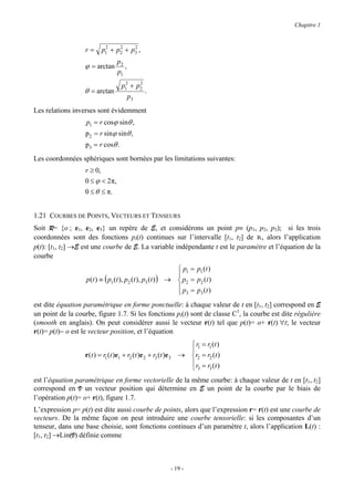 Chapitre 1


                            2    2    2
                  r=       p1 + p2 + p3 ,
                                   p2
                  ϕ = arctan          ,
                                   p1
                                      2    2
                                     p1 + p2
                  θ = arctan                      .
                                          p3
Les relations inverses sont évidemment
                   p1 = r cosϕ sinθ ,
                  p2 = r sinϕ sinθ ,
                  p3 = r cosθ .
Les coordonnées sphériques sont bornées par les limitations suivantes:
                  r ≥ 0,
                  0 ≤ ϕ < 2 π,
                  0 ≤ θ ≤ π.


1.21 COURBES DE POINTS, VECTEURS ET TENSEURS
Soit R= {o ; e1, e2, e3} un repère de E, et considérons un point p≡ (p1, p2, p3); si les trois
coordonnées sont des fonctions pi(t) continues sur l’intervalle [t1, t2] de R, alors l’application
p(t): [t1, t2] →E est une courbe de E. La variable indépendante t est le paramètre et l’équation de la
courbe
                                                               p1 = p1 (t )
                                                              
                   p (t ) ≡ ( p1 (t ), p2 (t ), p3 (t ) )   →  p2 = p2 ( t )
                                                               p = p (t )
                                                               3     3

est dite équation paramétrique en forme ponctuelle: à chaque valeur de t en [t1, t2] correspond en E
un point de la courbe, figure 1.7. Si les fonctions pi(t) sont de classe C1, la courbe est dite régulière
(smooth en anglais). On peut considérer aussi le vecteur r(t) tel que p(t)= o+ r(t) ∀t; le vecteur
r(t)= p(t)− o est le vecteur position, et l’équation
                                                                    r1 = r1 (t )
                                                                   
                  r (t ) = r1 (t )e1 + r2 (t )e 2 + r3 (t )e 3   → r2 = r2 (t )
                                                                    r = r (t )
                                                                   3 3
est l’équation paramétrique en forme vectorielle de la même courbe: à chaque valeur de t en [t1, t2]
correspond en V un vecteur position qui détermine en E un point de la courbe par le biais de
l’opération p(t)= o+ r(t), figure 1.7.
L’expression p= p(t) est dite aussi courbe de points, alors que l’expression r= r(t) est une courbe de
vecteurs. De la même façon on peut introduire une courbe tensorielle: si les composantes d’un
tenseur, dans une base choisie, sont fonctions continues d’un paramètre t, alors l’application L(t) :
[t1, t2] →Lin(V) définie comme



                                                              - 19 -
 
