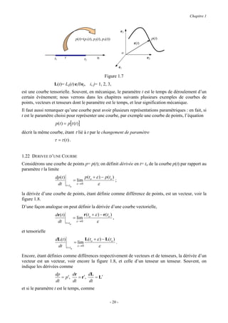 Chapitre 1


                                                                    e3

                                 p(t)=(p1(t), p2(t), p3(t))                          p(t)
                                                                         r(t)

                                                                    o
                  t1     t             t2        R                              e2

                                                                   e1

                                                      Figure 1.7
                  L(t)= Lij(t) ei⊗ej, i, j= 1, 2, 3,
est une courbe tensorielle. Souvent, en mécanique, le paramètre t est le temps de déroulement d’un
certain événement; nous verrons dans les chapitres suivants plusieurs exemples de courbes de
points, vecteurs et tenseurs dont le paramètre est le temps, et leur signification mécanique.
Il faut aussi remarquer qu’une courbe peut avoir plusieurs représentations paramétriques : en fait, si
t est le paramètre choisi pour représenter une courbe, par exemple une courbe de points, l’équation
                  p(t ) = p[τ (t )]
décrit la même courbe, étant τ lié à t par le changement de paramètre
                  τ = τ (t ) .


1.22 DERIVEE D’UNE COURBE
Considérons une courbe de points p= p(t); on définit dérivée en t= to de la courbe p(t) par rapport au
paramètre t la limite
                  dp (t )          p (to + ε ) − p (to )
                            = lim                        ;
                   dt t = to ε → 0          ε

la dérivée d’une courbe de points, étant définie comme différence de points, est un vecteur, voir la
figure 1.8.
D’une façon analogue on peut définir la dérivée d’une courbe vectorielle,
                  dr ( t )        r (t + ε ) − r (to )
                            = lim o                    ,
                   dt t = to ε →0         ε

et tensorielle
                  dL ( t )        L(to + ε ) − L(to )
                            = lim                     .
                   dt t = to ε →0         ε

Encore, étant définies comme différences respectivement de vecteurs et de tenseurs, la dérivée d’un
vecteur est un vecteur, voir encore la figure 1.8, et celle d’un tenseur un tenseur. Souvent, on
indique les dérivées comme
                  dp       dr       dL
                     = p′,    = r′,    = L′
                  dt       dt       dt
et si le paramètre t est le temps, comme

                                                          - 20 -
 