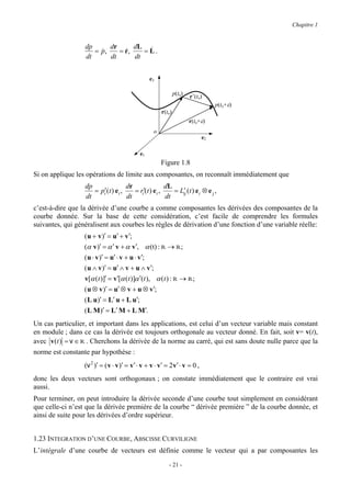 Chapitre 1


                  dp      dr      dL &
                     = p,
                       &     = r,
                               &     = L.
                  dt      dt      dt


                                                 e3

                                                               p(to)
                                                                       r’(to)
                                                                                 p(to+ε)
                                                       r(to)
                                                                       r(to+ε)
                                                   o
                                                                            e2

                                            e1
                                                       Figure 1.8
Si on applique les opérations de limite aux composantes, on reconnaît immédiatement que
                  dp                dr                dL
                     = pi′(t ) ei ,    = ri′(t ) ei ,       ′
                                                         = Lij (t ) ei ⊗ e j ,
                  dt                dt                dt
c’est-à-dire que la dérivée d’une courbe a comme composantes les dérivées des composantes de la
courbe donnée. Sur la base de cette considération, c’est facile de comprendre les formules
suivantes, qui généralisent aux courbes les règles de dérivation d’une fonction d’une variable réelle:
                  ( u + v )′ = u′ + v′;
                  (α v )′ = α ′ v + α v′, α (t) : R → R;
                  ( u ⋅ v )′ = u′ ⋅ v + u ⋅ v′;
                  ( u ∧ v )′ = u′ ∧ v + u ∧ v′;
                  v[α (t )]′ = v′[α (t )]α ′(t ), α (t ) : R → R;
                  ( u ⊗ v )′ = u′ ⊗ v + u ⊗ v′;
                  ( L u)′ = L′ u + L u′;
                  ( L M )′ = L′ M + L M′.
Un cas particulier, et important dans les applications, est celui d’un vecteur variable mais constant
en module ; dans ce cas la dérivée est toujours orthogonale au vecteur donné. En fait, soit v= v(t),
avec v (t ) = v ∈ R . Cherchons la dérivée de la norme au carré, qui est sans doute nulle parce que la
norme est constante par hypothèse :
                  (v 2 )′ = ( v ⋅ v )′ = v′ ⋅ v + v ⋅ v′ = 2 v′ ⋅ v = 0 ,
donc les deux vecteurs sont orthogonaux ; on constate immédiatement que le contraire est vrai
aussi.
Pour terminer, on peut introduire la dérivée seconde d’une courbe tout simplement en considérant
que celle-ci n’est que la dérivée première de la courbe “ dérivée première ” de la courbe donnée, et
ainsi de suite pour les dérivées d’ordre supérieur.


1.23 INTEGRATION D’UNE COURBE, ABSCISSE CURVILIGNE
L’intégrale d’une courbe de vecteurs est définie comme le vecteur qui a par composantes les
                                                          - 21 -
 