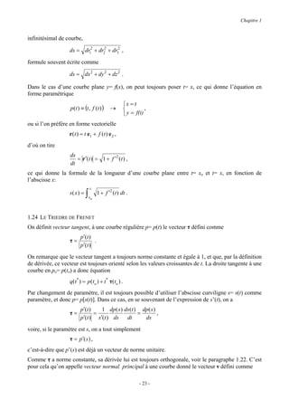 Chapitre 1


infinitésimal de courbe,

                  ds = dr12 + dr22 + dr32 ,

formule souvent écrite comme

                  ds = dx 2 + dy 2 + dz 2 .

Dans le cas d’une courbe plane y= f(x), on peut toujours poser t= x, ce qui donne l’équation en
forme paramétrique
                                                     x = t
                   p(t ) ≡ (t , f (t ) )     →                 ,
                                                      y = f(t)
ou si l’on préfère en forme vectorielle
                  r (t ) = t e1 + f (t ) e 2 ,
d’où on tire
                  ds
                     = r ′(t ) = 1 + f ′2 (t ) ,
                  dt
ce qui donne la formule de la longueur d’une courbe plane entre t= xo et t= x, en fonction de
l’abscisse x:
                                 x
                  s( x ) =   ∫   xo
                                      1 + f ′2 (t ) dt .



1.24 LE TRIEDRE DE FRENET
On définit vecteur tangent, à une courbe régulière p= p(t) le vecteur τ défini comme
                         p′(t )
                  τ=            .
                         p′(t )

On remarque que le vecteur tangent a toujours norme constante et égale à 1, et que, par la définition
de dérivée, ce vecteur est toujours orienté selon les valeurs croissantes de t. La droite tangente à une
courbe en po= p(to) a donc équation
                  q(t * ) = p (to ) + t * τ(to ) .
Par changement de paramètre, il est toujours possible d’utiliser l’abscisse curviligne s= s(t) comme
paramètre, et donc p= p[s(t)]. Dans ce cas, en se souvenant de l’expression de s’(t), on a
                         p′(t )   1 dp ( s ) ds(t ) dp ( s )
                  τ=            =                  =         ,
                         p′(t ) s′(t ) ds dt         ds

voire, si le paramètre est s, on a tout simplement
                  τ = p′(s ) ,
c’est-à-dire que p’(s) est déjà un vecteur de norme unitaire.
Comme τ a norme constante, sa dérivée lui est toujours orthogonale, voir le paragraphe 1.22. C’est
pour cela qu’on appelle vecteur normal principal à une courbe donné le vecteur ν défini comme

                                                             - 23 -
 