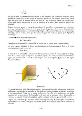 Chapitre 1


                           τ′(t )
                    ν=            .
                           τ′(t )

Il s’agit encore d’un vecteur de norme unitaire. Il faut remarquer que ν est défini seulement sur les
points de la courbe où la dérivée τ’(t) n’est pas nulle. Dans le cas, par exemple, d’une droite, ν n’est
donc pas défini; cela ne signifie pas qu’une droite n’a pas un vecteur normal, en effet elle en a
infinis, mais aucun d’entre eux ne peut se distinguer d’un autre, donc aucun ne peut se dire
principal.
On peut démontrer que, si on change de paramétrage de la courbe, ν ne change pas son orientation,
alors que τ change d’orientation si on inverse le sens de parcours de la courbe à la suite d’un
changement de paramètre. Le vecteur normal principal est donc, lorsqu’il existe, une caractéristique
intrinsèque de la courbe, alors que le vecteur tangent ne l’est pas, parce qu’il dépend du
paramétrage.
Le vecteur β défini par le produit vectoriel
                   β( t ) = τ ( t ) ∧ ν ( t )
s’appelle vecteur binormal; il est immédiat de vérifier que ce vecteur aussi a norme unitaire.
Les trois vecteurs introduits ci-dessus sont évidemment orthogonaux deux à deux et de norme
unitaire ; en outre c’est évident que
                    τ ∧ ν ⋅β =1,
et donc {τ, ν, β} est une base orthonormée directe, nommée trièdre de Frenet, définie en chaque
point de la courbe, et qui change avec la position, figure 1.10 ; c’est pour cela que ce trièdre est
appelé aussi trièdre local. Le plan τ−ν s’appelle plan osculateur, le plan ν−β plan normal et le plan
β−τ plan rectifiant.
                                β



                                            plan normal

                                                                                ν       β
            plan rectifiant                                             β           ν       τ
                                                          ν
                                                                            τ
                                      plan osculateur

                       τ

                                                          Figure 1.10
Le plan osculateur est particulièrement important : si on considère un plan qui passe par trois points
quelconques, non alignés, de la courbe, ce plan tend vers le plan osculateur lorsque ces trois points
se rapprochent l’un à l’autre tout en restant sur la courbe. En effet, on peut démontrer que le plan
osculateur en un point donné de la courbe est le plan qui se rapproche mieux à la courbe au
voisinage de ce point. Si la courbe est plane, le plan osculateur est le plan qui contient la courbe.
On peut aussi démontrer que le vecteur normal ν est toujours dirigé du coté du plan rectifiant dans
lequel se trouve la courbe, voire, pour les courbes planes, ν est toujours dirigé vers la concavité de
la courbe.

                                                              - 24 -
 