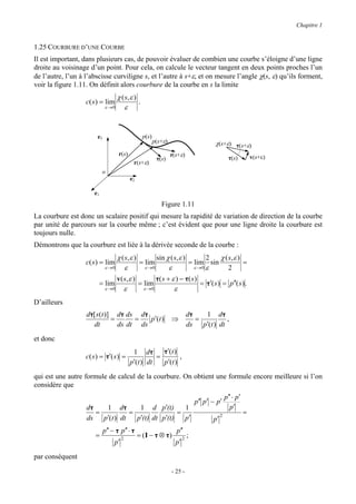Chapitre 1


1.25 COURBURE D’UNE COURBE
Il est important, dans plusieurs cas, de pouvoir évaluer de combien une courbe s’éloigne d’une ligne
droite au voisinage d’un point. Pour cela, on calcule le vecteur tangent en deux points proches l’un
de l’autre, l’un à l’abscisse curviligne s, et l’autre à s+ε, et on mesure l’angle χ(s, ε) qu’ils forment,
voir la figure 1.11. On définit alors courbure de la courbe en s la limite
                                  χ ( s, ε )
                   c( s ) = lim              .
                             ε →0    ε


                        e3                        p(s)
                                                         p(s+ε)                          χ(s+ε) τ(s+ε)
                                    r(s)                          τ(s+ε)                                        v(s+ε)
                                                          τ(s)                                     τ(s)
                                            r(s+ε)
                             o
                                           e2

                      e1
                                                            Figure 1.11
La courbure est donc un scalaire positif qui mesure la rapidité de variation de direction de la courbe
par unité de parcours sur la courbe même ; c’est évident que pour une ligne droite la courbure est
toujours nulle.
Démontrons que la courbure est liée à la dérivée seconde de la courbe :
                                  χ ( s, ε )         sin χ ( s, ε )        2      χ ( s, ε )
                   c( s ) = lim              = lim                  = lim sin                =
                             ε →0     ε         ε →0       ε          ε →0 ε          2
                                  v ( s, ε )         τ( s + ε ) − τ( s )
                           = lim             = lim                       = τ′( s ) = p′′( s ) .
                             ε →0     ε        ε →0          ε
D’ailleurs
                   dτ[ s (t )] dτ ds dτ                                      dτ   1 dτ
                              =      =   p′(t )                   ⇒             =         ,
                      dt        ds dt ds                                     ds p′(t ) dt

et donc
                                            1 dτ       τ′(t )
                   c( s ) = τ′( s ) =                =        ,
                                           p′(t ) dt   p′(t )

qui est une autre formule de calcul de la courbure. On obtient une formule encore meilleure si l’on
considère que
                                                                                                 p′′ ⋅ p′
                                                                                 p′′ p′ − p′
                   dτ   1 dτ       1 d p′(t)       1                                               p′
                      =         =                =                                                          =
                   ds p′(t ) dt   p′(t) dt p′(t)   p′                                   p′
                                                                                             2


                             p′′ − τ p′′ ⋅ τ                        p′′
                       =               2
                                                = (I − τ ⊗ τ)            2
                                                                             ;
                                  p′                                p′

par conséquent

                                                                  - 25 -
 