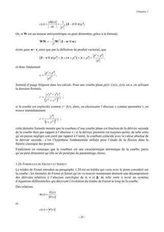 Chapitre 1


                              dτ ( s )   1
                   c( s ) =            = 2 ( I − τ ⊗ τ ) p′′ .
                               ds       p′

Or, si W est un tenseur antisymétrique on peut démontrer, grâce à la formule
                                     1  2
                   WW = −              W (I − w ⊗ w )
                                     2
écrite pour w= τ, ainsi que par la définition de produit vectoriel, que
                                                                     p′ ∧ p′′
                   ( I − τ ⊗ τ ) p′′ = τ ∧ ( τ ∧ p′′) = τ ∧ p′′ =             ,
                                                                        p′

et donc finalement
                         p′ ∧ p′′
                   c=               3
                                            ,
                              p′
formule d’usage fréquent dans les calculs. Pour une courbe plane p(t)= (x(t), y(t)), on a, en utilisant
la dernière formule,
                          x′y ′′ − x′′y ′
                   c=                                   ;
                        (x′   2
                                  + y ′2        )
                                                3/ 2


si la courbe est explicitée comme y= f(x), alors, en choisissant l’abscisse x comme paramètre t, on
trouve immédiatement
                                   y ′′
                   c=                               ;
                        (1 + y′ )       2 3/ 2


cette dernière formule montre que la courbure d’une courbe plane est fonction de la dérivée seconde
de la courbe faite par rapport à l’abscisse x ; si la dérivée première est toujours petite, de telle sorte
qu’on puisse négliger son carré par rapport à l’unité, la courbure coïncide avec la valeur absolue de
la dérivée seconde : c’est l’hypothèse fondamentale utilisée pour l’étude de la flexion dans la
théorie classique des poutres.
Finalement on remarque que la courbure est une caractéristique intrinsèque de la courbe, parce
qu’on peut démontrer qu’elle ne de pend pas du paramétrage choisi.


1.26 FORMULES DE FRENET ET SERRET
Le trièdre de Frenet introduit au paragraphe 1.24 est un trièdre qui varie avec le point considéré sur
la courbe ; les formules de Frenet et Serret qu’on va trouver maintenant donnent une décomposition
des dérivées relatives à l’abscisse curviligne de τ, ν et β, de telle sorte à avoir un système
d’équations différentielles qui décrivent l’évolution du trièdre de Frenet le long de la courbe.
Des relations
                                  τ′( s )
                   ν( s ) =
                                  τ′( s )
et
                   c( s ) = τ′( s )

                                                            - 26 -
 