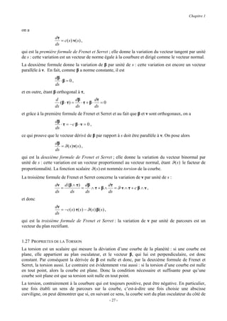 Chapitre 1


on a
                   dτ
                      = c( s ) ν( s ) ,
                   ds
qui est la première formule de Frenet et Serret ; elle donne la variation du vecteur tangent par unité
de s : cette variation est un vecteur de norme égale à la courbure et dirigé comme le vecteur normal.
La deuxième formule donne la variation de β par unité de s : cette variation est encore un vecteur
parallèle à ν. En fait, comme β a norme constante, il est
                   dβ
                      ⋅β = 0 ,
                   ds
et en outre, étant β orthogonal à τ,
                   d             dβ        dτ
                      (β ⋅ τ ) =    ⋅τ + β⋅ = 0
                   ds            ds        ds
et grâce à la première formule de Frenet et Serret et au fait que β et ν sont orthogonaux, on a
                   dβ
                      ⋅ τ = −c β ⋅ ν = 0 ,
                   ds
ce qui prouve que le vecteur dérivé de β par rapport à s doit être parallèle à ν. On pose alors
                   dβ
                      = ϑ ( s ) ν( s ) ,
                   ds
qui est la deuxième formule de Frenet et Serret ; elle donne la variation du vecteur binormal par
unité de s : cette variation est un vecteur proportionnel au vecteur normal, étant ϑ (s ) le facteur de
proportionnalité. La fonction scalaire ϑ ( s ) est nommée torsion de la courbe.
La troisième formule de Frenet et Serret concerne la variation de ν par unité de s :
                   dν d (β ∧ τ) dβ        dτ
                      =        =    ∧τ+β∧    =ϑ ν ∧ τ + c β ∧ ν,
                   ds    ds      ds       ds
et donc
                   dν
                      = − c ( s ) τ ( s ) − ϑ ( s ) β( s ) ,
                   ds
qui est la troisième formule de Frenet et Serret : la variation de ν par unité de parcours est un
vecteur du plan rectifiant.


1.27 PROPRIETES DE LA TORSION
La torsion est un scalaire qui mesure la déviation d’une courbe de la planéité : si une courbe est
plane, elle appartient au plan osculateur, et le vecteur β, qui lui est perpendiculaire, est donc
constant. Par conséquent la dérivée de β est nulle et donc, par la deuxième formule de Frenet et
Serret, la torsion aussi. Le contraire est évidemment vrai aussi : si la torsion d’une courbe est nulle
en tout point, alors la courbe est plane. Donc la condition nécessaire et suffisante pour qu’une
courbe soit plane est que sa torsion soit nulle en tout point.
La torsion, contrairement à la courbure qui est toujours positive, peut être négative. En particulier,
une fois établi un sens de parcours sur la courbe, c’est-à-dire une fois choisie une abscisse
curviligne, on peut démontrer que si, en suivant ce sens, la courbe sort du plan osculateur du côté de
                                                               - 27 -
 