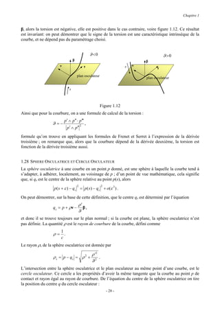 Chapitre 1


β, alors la torsion est négative, elle est positive dans le cas contraire, voire figure 1.12. Ce résultat
est invariant: on peut démontrer que le signe de la torsion est une caractéristique intrinsèque de la
courbe, et ne dépend pas du paramétrage choisi.


                                                  ϑ <0                                    ϑ >0
                                  β                                            β
                       ν                      τ                        s   ν
                                                                                      τ

                                      plan osculateur
                                                                               plan osculateur


                              s



                                                         Figure 1.12
Ainsi que pour la courbure, on a une formule de calcul de la torsion :
                           p′ ∧ p′′ ⋅ p′′′
                  ϑ =−                    2
                                              ,
                             p′ ∧ p′′
formule qu’on trouve en appliquant les formules de Frenet et Serret à l’expression de la dérivée
troisième ; on remarque que, alors que la courbure dépend de la dérivée deuxième, la torsion est
fonction de la dérivée troisième aussi.


1.28 SPHERE OSCULATRICE ET CERCLE OSCULATEUR
La sphère osculatrice à une courbe en un point p donné, est une sphère à laquelle la courbe tend à
s’adapter, à adhérer, localement, au voisinage de p ; d’un point de vue mathématique, cela signifie
que, si qs est le centre de la sphère relative au point p(s), alors
                                      2                  2
                   p ( s + ε ) − qs = p( s ) − qs + o(ε 3 ) .

On peut démontrer, sur la base de cette définition, que le centre qs est déterminé par l’équation
                                      ρ′
                  q s = p + ρν −         β,
                                      ϑ
et donc il se trouve toujours sur le plan normal ; si la courbe est plane, la sphère osculatrice n’est
pas définie. La quantité ρ est le rayon de courbure de la courbe, défini comme
                       1
                   ρ= .
                       c
Le rayon ρs de la sphère osculatrice est donnée par

                                     ρ ′2
                   ρ s = p − qs = ρ + 2 .     2
                                     ϑ
L’intersection entre la sphère osculatrice et le plan osculateur au même point d’une courbe, est le
cercle osculateur. Ce cercle a les propriétés d’avoir la même tangente que la courbe au point p de
contact et rayon égal au rayon de courbure. De l’équation du centre de la sphère osculatrice on tire
la position du centre q du cercle osculateur :
                                                             - 28 -
 