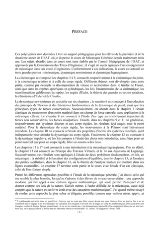 PREFACE




Ces polycopiées sont destinées à être un support pédagogique pour les élèves de la première et de la
deuxième année de l'ISAT, où je dispense le cours de Mécanique Générale depuis maintenant trois
ans. Les sujets abordés dans ce cours sont ceux établis par le Conseil Pédagogique de l’ISAT, et
approuvés par la Commission des Titres d’Ingénieur ; il s’agit de sujets typiques d’un enseignement
de mécanique dans une école d’ingénieurs. Conformément à ces indications, le cours est articulé en
trois grandes parties : cinématique, dynamique newtonienne et dynamique lagrangienne.
La cinématique se compose des chapitres 3 à 5, consacrés respectivement à la cinématique du point,
à la cinématique relative et à celle du corps rigide. Différents thèmes sont développés dans cette
partie, comme par exemple la décomposition de vitesse et accélération dans le trièdre de Frenet,
ainsi que dans les repères sphériques et cylindriques, les lois fondamentales de la cinématique, les
transformations galiléennes de repère, les angles d'Euler, la théorie des grandes et petites rotations,
les théorèmes d'Euler et de Chasles.
La dynamique newtonienne est articulée sur six chapitres ; le numéro 6 est consacré à l'introduction
des principes de Newton et des théorèmes fondamentaux de la dynamique du point, ainsi que des
principaux types de forces conservatives. Successivement, on aborde dans le chapitre 7 l'étude
classique du mouvement d'un point matériel dans un champ de force centrale, avec application à la
mécanique céleste. Le chapitre 8 est consacré à l'étude d'un type particulièrement important de
forces non conservatives, les forces dissipatives. Ensuite, dans les chapitres 9 et 11 on généralise,
respectivement aux systèmes discrets et aux corps rigides, les résultats déjà acquis pour le point
matériel. Pour la dynamique du corps rigide, les mouvements à la Poinsot sont brièvement
introduits. Le chapitre 10 est consacré à l'étude des propriétés d'inertie des systèmes matériels, outil
indispensable pour aborder la dynamique du corps rigide. Finalement, le chapitre 12 est consacré à
la dynamique impulsive, où les lois propres à l'étude des chocs sont introduites, aussi bien pour un
point matériel que pour un corps rigide, libre ou soumis à des liens.
Les chapitres 13 à 17 sont consacrés à une introduction à la mécanique lagrangienne. Plus en détail,
le chapitre 13 est consacré au Principe des Travaux Virtuels, et le 14 aux équations de Lagrange.
Successivement, ces résultats sont appliqués à l'étude de deux problèmes fondamentaux, et liés, en
mécanique : la stabilité et bifurcation des configurations d'équilibre, dans le chapitre 15, et l'analyse
des petites oscillations, dans le chapitre 16, où la théorie de l'analyse modale est montrée dans ses
lignes essentielles. Le chapitre 17 termine cette partie et le cours avec l'étude d'un cas classique,
celui de l'oscillateur simple.
Parmi les différentes approches possibles à l’étude de la mécanique générale, j’ai choisi celle qui
me semble la plus honnête, lorsqu'on s'adresse à des élèves de niveau universitaire : une approche
moderne qui fait appel à une certaine rigueur mathématique, qui seule permet d'analyser et de
donner compte des lois de la nature. Galilée même, à l'aube difficile de la mécanique, avait déjà
compris que la nature est un livre écrit avec des caractères mathématiques•. J'ai quand même essayé
de rendre cette approche la plus sobre et élégante possible, comme mes maîtres m'ont appris, et

•
  "La philosophie est écrite dans ce grand livre, l'univers, qui ne cesse pas d'être ouvert devant nos yeux. Mais ce livre ne peut se lire si on ne
comprends pas le langage et on ne connaît pas les caractères avec lesquels il est écrit. Or, la langue est celle des mathématiques, et les caractères sont
triangles, cercles et d'autres figures géométriques. Si on ne les connaît pas, c'est humainement impossible d'en comprendre même pas un seul mot.
Sans eux, on ne peut qu'aller à la dérive dans un labyrinthe obscur et inextricable". G. Galilei, "Il Saggiatore", Rome, 1623.
                                                                          - ii -
 