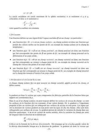 Chapitre 1


                  q = p + ρν .
Le cercle osculateur est cercle maximum de la sphère osculatrice si et seulement si q et qs
coïncident, et donc si et seulement si
                  ρ′    c′
                     =− 2 =0 ,
                  ϑ    cϑ
voire quand la courbure est constante.


1.29 CHAMPS
Une fonction définie sur une région Ω de l’espace euclidien E est un champ ; en particulier :

• une fonction f(p) : Ω → R est un champ scalaire ; un champ scalaire est donc une fonction qui
    prends des valeurs réelles sur les points de Ω ; un exemple de champ scalaire est le champ de
    température ;
• une fonction q(p) : Ω → E est un champ ponctuel ; un champ ponctuel est donc une fonction
    qui fait correspondre des points de E aux points de Ω ; un exemple de champ ponctuel est la
    déformation d’un corps solide;
• une fonction v(p) : Ω → V est un champ vectoriel ; un champ vectoriel est donc une fonction
    qui fait correspondre un vecteur à chaque point de Ω ; un exemple de champ vectoriel est le
    champ des vitesses des points d’un corps solide;
• une fonction L(p) : Ω → Lin(V) est un champ tensoriel ; un champ tensoriel est donc une
    fonction qui fait correspondre un tenseur à chaque point de Ω ; un exemple de champ tensoriel
    est le champ des tenseurs d’inertie d’un corps solide.


1.30 GRADIENT D’UN CHAMP SCALAIRE
A chaque champ scalaire f(p) on peut associer un champ vectoriel, appelé gradient du champ, et
défini comme
                               ∂f       ∂f       ∂f
                  ∇f ( p ) =       e1 +     e2 +    e ;
                               ∂x1      ∂x2      ∂x3 3
le gradient est donc le vecteur qui a par composantes les dérivées partielles de la fonction faites par
rapport aux coordonnées de p.
Dans le cas d’un champ scalaire, on peut toujours définir les surfaces de niveau du champ : ce sont
les surfaces où la fonction f(p) est constante, d’une valeur donnée. Or, le gradient a l’importante
propriété d’être un vecteur qui est orthogonal aux surfaces de niveau en tout point. Les lignes qui
ont la direction du vecteur gradient en tout point sont les ligne de flux du champ ; elles sont donc
orthogonales aux surfaces de niveau. Le gradient permet de calculer la variation du champ dans une
direction quelconque : si n est un vecteur de norme unitaire, alors la variation du champ par unité
de longueur dans la direction n est donnée par
                  df
                     = ∇f ( p ) ⋅ n( p ) .
                  dn
Celle-ci est la formule de la dérivée directionnelle. On remarque qu’on a la plus grande valeur de
la dérivée directionnelle lorsque n a la direction du gradient : le gradient est donc le vecteur qui
                                                   - 29 -
 