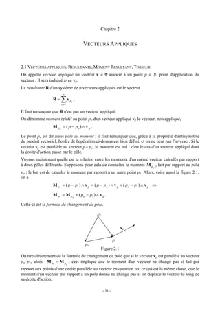 Chapitre 2


                                            VECTEURS APPLIQUES


2.1 VECTEURS APPLIQUES, RESULTANTE, MOMENT RESULTANT, TORSEUR
On appelle vecteur appliqué un vecteur v ∈ V associé à un point p ∈ E, point d'application du
vecteur ; il sera indiqué avec vp.
La résultante R d'un système de n vecteurs appliqués est le vecteur
                         n
                   R=   ∑v
                        i =1
                                   pi   .

Il faut remarquer que R n'est pas un vecteur appliqué.
On dénomme moment relatif au point po d'un vecteur appliqué vp le vecteur, non appliqué,
                   M p o = ( p − po ) ∧ v p .

Le point po est dit aussi pôle du moment ; il faut remarquer que, grâce à la propriété d'antisymétrie
du produit vectoriel, l'ordre de l'opération ci-dessus est bien défini, et on ne peut pas l'inverser. Si le
vecteur vp est parallèle au vecteur p− po, le moment est nul : c'est le cas d'un vecteur appliqué dont
la droite d'action passe par le pôle.
Voyons maintenant quelle est la relation entre les moments d'un même vecteur calculés par rapport
à deux pôles différents. Supposons pour cela de connaître le moment M po , fait par rapport au pôle
po ; le but est de calculer le moment par rapport à un autre point p1. Alors, voire aussi la figure 2.1,
on a
                   M p1 = ( p − p1 ) ∧ v p = ( p − po ) ∧ v p + ( po − p1 ) ∧ v p ⇒

                   M p1 = M po + ( po − p1 ) ∧ v p .

Celle-ci est la formule de changement de pôle.

                                                 p1


                                                                   vp

                                                               p
                                            po
                                                  Figure 2.1
On tire directement de la formule de changement de pôle que si le vecteur vp est parallèle au vecteur
po−p1, alors M p = M p ; ceci implique que le moment d'un vecteur ne change pas si fait par
                   1           o

rapport aux points d'une droite parallèle au vecteur en question ou, ce qui est la même chose, que le
moment d'un vecteur par rapport à un pôle donné ne change pas si on déplace le vecteur le long de
sa droite d'action.

                                                      - 31 -
 