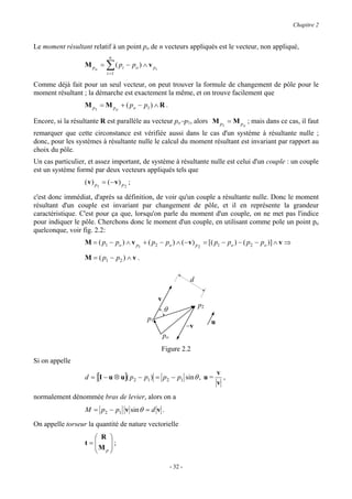 Chapitre 2


Le moment résultant relatif à un point po de n vecteurs appliqués est le vecteur, non appliqué,
                              n
                  M po =     ∑ ( p i − po ) ∧ v p
                             i =1
                                                    i


Comme déjà fait pour un seul vecteur, on peut trouver la formule de changement de pôle pour le
moment résultant ; la démarche est exactement la même, et on trouve facilement que
                  M p1 = M po + ( po − p1 ) ∧ R .

Encore, si la résultante R est parallèle au vecteur po−p1, alors M p = M p ; mais dans ce cas, il faut
                                                                    1     o

remarquer que cette circonstance est vérifiée aussi dans le cas d'un système à résultante nulle ;
donc, pour les systèmes à résultante nulle le calcul du moment résultant est invariant par rapport au
choix du pôle.
Un cas particulier, et assez important, de système à résultante nulle est celui d'un couple : un couple
est un système formé par deux vecteurs appliqués tels que
                  ( v ) p1 = ( − v ) p 2 ;

c'est donc immédiat, d'après sa définition, de voir qu'un couple a résultante nulle. Donc le moment
résultant d'un couple est invariant par changement de pôle, et il en représente la grandeur
caractéristique. C'est pour ça que, lorsqu'on parle du moment d'un couple, on ne met pas l'indice
pour indiquer le pôle. Cherchons donc le moment d'un couple, en utilisant comme pole un point po
quelconque, voir fig. 2.2:
                  M = ( p1 − po ) ∧ v p1 + ( p2 − po ) ∧ ( − v ) p 2 = [( p1 − po ) − ( p2 − po )] ∧ v ⇒

                  M = ( p1 − p2 ) ∧ v .


                                                                           d

                                                        v
                                                                               p2
                                                            θ
                                             p1                                     u
                                                                          −v
                                                            po
                                                        Figure 2.2
Si on appelle
                                                                                        v
                  d = [I − u ⊗ u]( p2 − p1 ) = p2 − p1 sin θ , u =                        ,
                                                                                        v
normalement dénommée bras de levier, alors on a
                  M = p2 − p1 v sin θ = d v .

On appelle torseur la quantité de nature vectorielle
                     R 
                  t=    
                    M p  ;
                        

                                                                 - 32 -
 