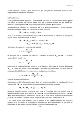 Chapitre 2


il faut remarquer, toutefois, qu'un torseur n'est pas une grandeur homogène, ayant ses deux
composantes des dimensions différentes.


2.2 AXE CENTRAL
Si un système de vecteurs appliqués a la résultante R non nulle, on peut trouver une droite, appelée
axe central du système des vecteurs donnés, telle que le moment résultant, fait par rapport aux
points de l'axe soit parallèle à R. Nous indiquerons avec le symbole A l'axe central.
Démontrons donc l'existence de l'axe central. Soit po un point quelconque de E ; on sait calculer le
moment résultant par rapport à po. On cherche un point p1 tel que
                   M p1 = αR, α ∈ R ⇒ M p1 ∧ R = o .

Alors, si on multiplie vectoriellement à droite par R les deux membres de la formule de changement
de pôle pour le moment résultant, on obtient
                   M p1 ∧ R = M po ∧ R + [( po − p1 ) ∧ R ] ∧ R =
                               = M p ∧ R − R 2 ( po − p1 ) + [R ⋅ ( po − p1 )]R.
                                      o

Si à la place du vecteur po− p1 on injecte la quantité
                               M po ∧ R
                   po − p1 =              ,
                                   R2
on voit bien que la condition est respectée, c'est-à-dire on obtient M p1 ∧ R = o . La dernière
relation définit donc le point
                               M po ∧ R
                   p1 = po −
                                   R2
qui respecte la condition imposée, et donc p1 ∈ A. Mais on a déjà vu que le moment, dans ce cas
M p1 , ne change pas si on le calcule par rapport à des points qui appartiennent à la droite par p1 et
qui est parallèle à R. Donc A est cette droite, et son équation vectorielle est
                                          M po ∧ R
                   p = p1 + t R = po −               +t R,
                                              R2
t étant le paramètre de l'équation.
A est unique ; en fait, s'il existait une autre droite A ', forcement parallèle à A, pour laquelle, ∀q∈A
' on avait M q ∧ R = o , alors grâce à la formule de changement de pôle, on aurait

                   M q ∧ R = M p1 ∧ R + [( p1 − q) ∧ R ] ∧ R ;

dans cette quantité le premier membre est nul à cause de l'hypothèse faite, et le premier terme du
deuxième membre est nul parce que p1 ∈ A. Comme R est perpendiculaire au vecteur (po− p1)∧R et
A est défini seulement pour les systèmes avec R≠ o, le terme restant peut être nul seulement si
p1−q= o, c'est-à-dire si q coïncide avec p1, ce qui revient à dire que A ' coïncide avec A.
L'axe central a une autre propriété ; pour la montrer il faut d'abord introduire une invariance
classique de la mécanique : si on multiplie scalairement par R les deux membres de la relation de
changement de pôle pour le moment résultant, on trouve immédiatement que
                                                     - 33 -
 