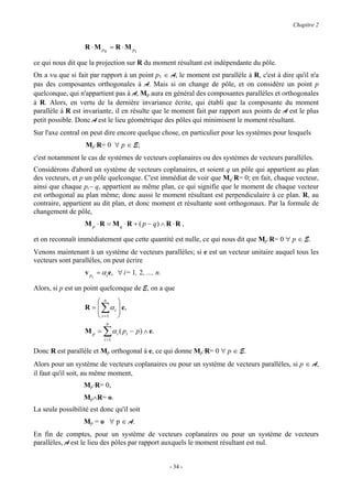 Chapitre 2


                   R ⋅ M p 0 = R ⋅ M p1

ce qui nous dit que la projection sur R du moment résultant est indépendante du pôle.
On a vu que si fait par rapport à un point p1 ∈ A, le moment est parallèle à R, c'est à dire qu'il n'a
pas des composantes orthogonales à A. Mais si on change de pôle, et on considère un point p
quelconque, qui n'appartient pas à A, Mp aura en général des composantes parallèles et orthogonales
à R. Alors, en vertu de la dernière invariance écrite, qui établi que la composante du moment
parallèle à R est invariante, il en résulte que le moment fait par rapport aux points de A est le plus
petit possible. Donc A est le lieu géométrique des pôles qui minimisent le moment résultant.
Sur l'axe central on peut dire encore quelque chose, en particulier pour les systèmes pour lesquels
                   Mp·R= 0 ∀ p ∈ E;
c'est notamment le cas de systèmes de vecteurs coplanaires ou des systèmes de vecteurs parallèles.
Considérons d'abord un système de vecteurs coplanaires, et soient q un pôle qui appartient au plan
des vecteurs, et p un pôle quelconque. C'est immédiat de voir que Mq·R= 0; en fait, chaque vecteur,
ainsi que chaque pi− q, appartient au même plan, ce qui signifie que le moment de chaque vecteur
est orthogonal au plan même; donc aussi le moment résultant est perpendiculaire à ce plan. R, au
contraire, appartient au dit plan, et donc moment et résultante sont orthogonaux. Par la formule de
changement de pôle,
                   M p ⋅ R = M q ⋅ R + ( p − q) ∧ R ⋅ R ,

et on reconnaît immédiatement que cette quantité est nulle, ce qui nous dit que Mp·R= 0 ∀ p ∈ E.
Venons maintenant à un système de vecteurs parallèles; si e est un vecteur unitaire auquel tous les
vecteurs sont parallèles, on peut écrire
                   v pi = α i e, ∀ i= 1, 2 , ..., n.

Alors, si p est un point quelconque de E, on a que
                        n    
                         ∑
                   R =  α i  e,
                              
                        i =1 
                            n
                   Mp =   ∑αi ( pi − p) ∧ e.
                            =
                          i 1

Donc R est parallèle et Mp orthogonal à e, ce qui donne Mp·R= 0 ∀ p ∈ E.
Alors pour un système de vecteurs coplanaires ou pour un système de vecteurs parallèles, si p ∈ A,
il faut qu'il soit, au même moment,
                  Mp·R= 0,
                  Mp∧R= o.
La seule possibilité est donc qu'il soit
                  Mp = o ∀ p ∈ A.
En fin de comptes, pour un système de vecteurs coplanaires ou pour un système de vecteurs
parallèles, A est le lieu des pôles par rapport auxquels le moment résultant est nul.


                                                       - 34 -
 