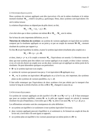 Chapitre 2


2.3 SYSTEMES EQUIVALENTS
Deux systèmes de vecteurs appliqués sont dits équivalents s'ils ont la même résultante et le même
moment résultant M po , relatif à un pôle po quelconque. Donc, deux systèmes sont équivalents s'ils
ont le même torseur.
La relation d'équivalence ne dépend pas du pôle choisi; en fait,
                  M p1 = M po + ( po − p1 ) ∧ R ;

c'est clair alors que si deux systèmes ont mêmes R et M po , M p1 sera le même.

Sur la base de cette importante définition, on a le
Théorème de réduction des systèmes: un système de vecteurs appliqués est équivalent au système
composé par la résultante appliquée en un point p et par un couple de moment M= M p , moment
résultant du système par rapport à p.
En fait, R est par hypothèse la même, et pour le système équivalent (résultante plus couple) on a
                  M p = M + ( p − p) ∧ R ,

et donc, étant p− p= o, si le couple a moment M p , l'équivalence est assurée. Ce théorème nous dit
donc que tout système peut être réduit à un vecteur appliqué et un couple, et donc à deux vecteurs,
si on a le soin de choisir un couple avec un des deux vecteurs qui est appliqué au même point de la
résultante. On peut dénombrer quelques cas particuliers:
• R= o, le système équivaut à un couple;
• système de vecteurs qui passent tous par p: il est équivalent à R appliquée en p;
• M p =o, le système est équivalent à R appliquée en p (c'est le cas, très important, des systèmes
   plans ou des systèmes de vecteurs parallèles, si p ∈ A).
Il faut enfin remarquer que l'équivalence de deux systèmes n'est pas altérée par le transport d'un
vecteur le long de sa droite d'action; en fait, ni R ni M p changent à cause de ça.


2.4 SYSTEMES EQUILIBRES
Un système de vecteurs appliqués est dit équilibré s'il a R= o et Mp= o ∀ p ∈ E. Il faut remarquer
que pour un système équilibré, comme R= o, le pôle par rapport auquel on calcule le moment
résultant n'as pas d'importance, c'est-à-dire que si Mp= o, alors il est aussi Mq= o ∀ q ∈ E, q≠ p.
Les affirmations suivantes sont des conséquences de cette définition :
• un système est équilibré si et seulement si tout système équivalent l'est aussi;
• deux vecteurs appliqués peuvent s'équilibrer si, et seulement si, ils forment un couple de bras de
  levier nul, c'est-à-dire s'ils sont égaux et opposés;
• un système plan est équilibré si les vecteurs passent par un même point et si R= o.




                                                    - 35 -
 