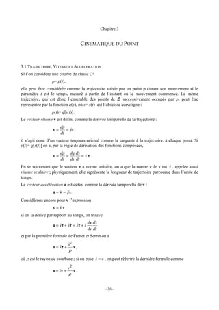 Chapitre 3


                                        CINEMATIQUE DU POINT


3.1 TRAJECTOIRE, VITESSE ET ACCELERATION
Si l’on considère une courbe de classe C²
                  p= p(t),
elle peut être considérée comme la trajectoire suivie par un point p durant son mouvement si le
paramètre t est le temps, mesuré à partir de l’instant où le mouvement commence. La même
trajectoire, qui est donc l’ensemble des points de E successivement occupés par p, peut être
représentée par la fonction q(s), où s= s(t) est l’abscisse curviligne :
                  p(t)= q[s(t)].
Le vecteur vitesse v est défini comme la dérivée temporelle de la trajectoire :
                       dp
                  v=      = p;
                            &
                       dt
il s’agit donc d’un vecteur toujours orienté comme la tangente à la trajectoire, à chaque point. Si
p(t)= q[s(t)] on a, par la règle de dérivation des fonctions composées,
                       dp dq ds
                  v=     =      = s τ.
                                  &
                       dt ds dt
En se souvenant que le vecteur τ a norme unitaire, on a que la norme v de v est s , appelée aussi
                                                                                     &
vitesse scalaire ; physiquement, elle représente la longueur de trajectoire parcourue dans l’unité de
temps.
Le vecteur accélération a est défini comme la dérivée temporelle de v :
                  a = v = && .
                      & p
Considérons encore pour v l’expression
                  v = sτ;
                      &
si on la dérive par rapport au temps, on trouve
                                           dτ ds
                  a = &&τ + sτ = &&τ + s
                      s     && s       &         ,
                                           ds dt
et par la première formule de Frenet et Serret on a
                              s2
                              &
                  a = &&τ +
                      s            ν,
                              ρ
où ρ est le rayon de courbure ; si on pose s = v , on peut réécrire la dernière formule comme
                                           &

                              v2
                  a = vτ +
                      &            ν.
                              ρ


                                                       - 36 -
 