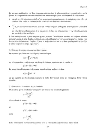 Chapitre 3


Le vecteur accélération est donc toujours contenu dans le plan osculateur; en particulier, a n’a
jamais de composantes sur le vecteur binormal. On remarque que a est composée de deux termes :
• vτ , dit accélération tangentielle, c’est un vecteur toujours tangent à la trajectoire ; son effet est
  &
     celui de faire varier la vitesse scalaire v, et il est nul si celle-ci est constante ;

     v2
•          ν , dit accélération normale, c’est un vecteur toujours orthogonal à la trajectoire ; son effet
       ρ
     est celui de varier la direction de la trajectoire, et il est nul si la courbure c=1/ρ est nulle, comme
     sur une trajectoire rectiligne.
Il faut remarquer que v²/ρ est toujours positif, et donc l’accélération normale est toujours orientée
comme ν, donc du côté du plan rectifiant qui contient la courbe, voire, pour les courbes planes, vers
la concavité de la courbe. En plus, v²/ρ est la projection de a sur ν, et donc, par la positivité de v²/ρ,
a forme toujours un angle aigu avec ν.


3.2 VITESSE SCALAIRE ET ABSCISSE CURVILIGNE
On avait vu que l’abscisse curviligne s est donnée par
                                    t
                     s (t ) =   ∫
                                0
                                        p ′( t ) dt ;

or, si le paramètre t est le temps, s(t) donne la distance parcourue sur la courbe, et
                      p ′(t ) = p(t ) = v(t ) .
                                &
La norme dans l’intégrale ci-dessus est alors la vitesse scalaire, et donc
                                    t
                     s (t ) = ∫ v ( t ) dt ,
                                0
ce qui signifie que la distance parcourue à partir de l’instant initial est l’intégrale de la vitesse
scalaire.


3.3 COURBURE, VITESSE ET ACCELERATION
On avait vu que la courbure d’une courbe est donnée par la formule générale
                            p ′ ∧ p ′′
                     c=                 3
                                                .
                                p′
Alors, si t est le temps,
                      p ′(t ) = p(t ) = v(t )
                                &
et
                      p ′′(t ) = &&(t ) = a(t ) ;
                                 p
donc
                           v∧a
                     c=                     .
                            v3
Cette formule met en relation la courbure avec la vitesse et l’accélération au même point.

                                                        - 37 -
 