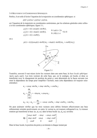 Chapitre 3


3.4 MOUVEMENT EN COORDONNEES SPHERIQUES
Parfois, il est utile d’écrire l’équation de la trajectoire en coordonnées sphériques: si
                  p(t)= p1(t) e1+ p2(t) e2+ p3(t) e3
est l’équation de la trajectoire en coordonnées cartésiennes, par les relations générales entre celles-
ci et les coordonnées sphériques, figure 3.1,
                   p1 (t ) = r (t ) cos ϕ (t ) sin θ (t ),
                                                                          0 ≤ ϕ (t ) < 2π
                   p2 (t ) = r (t ) sinϕ (t ) sin θ (t ),                                 ∀t≥ 0
                                                                          0 ≤ θ (t ) ≤ π
                   p3 (t ) = r (t ) cosθ (t ),
on a
                   p(t ) = r (t ) [cos ϕ (t ) sin θ (t ) e1 + sinϕ (t ) sin θ (t ) e 2 + cosθ (t ) e 3 ] .

                                                              e3


                                                                     θ
                                                     eθ
                                                                eϕ               p
                                                                           r
                                                          o          er

                                                          ϕ                          e2
                                            e1

                                                          Figure 3.1
Toutefois, souvent il vaut mieux écrire les vecteurs dans une autre base, la base locale sphérique:
{er(t), eϕ(t), eθ(t)}. Les trois vecteurs de cette base, qui, on le souligne, est locale, et donc se
transforme avec le changement de position du point p, sont déterminés de la façon suivante (on
omet la dépendance du temps pour simplifier l’écriture, mais cette dépendance est toujours sous-
entendue):
                   e r = cos ϕ sin θ e1 + sinϕ sin θ e 2 + cosθ e 3 ;
                        de r
                        dϕ
                   eϕ =      = − sin ϕ e1 + cos ϕ e 2 ;
                        de r
                        dϕ
                                         de r
                   eθ = e r ∧ e ϕ = −         = − cos ϕ cosθ e1 − sinϕ cosθ e 2 + sin θ e 3 .
                                         dθ
On peut aisément vérifier que les trois vecteurs ainsi définis forment effectivement une base
orthonormée orientée positivement; en outre, le vecteur eϕ est toujours orthogonal à e3. Le tenseur
rotation qui transforme la base {e1, e2, e3} dans la base locale {er, eϕ, eθ} est donc
                       cos ϕ sin θ         − sin ϕ        − cos ϕ cosθ 
                   Q =  sinϕ sin θ          cos ϕ         − sinϕ cosθ  .
                                                                       
                        cosθ
                                              0               sin θ    
                                                                        
Dans la base locale, la position du point p est donnée à chaque instant par
                                                              - 38 -
 