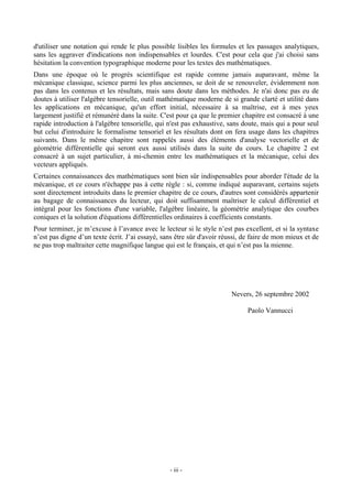 d'utiliser une notation qui rende le plus possible lisibles les formules et les passages analytiques,
sans les aggraver d'indications non indispensables et lourdes. C'est pour cela que j'ai choisi sans
hésitation la convention typographique moderne pour les textes des mathématiques.
Dans une époque où le progrès scientifique est rapide comme jamais auparavant, même la
mécanique classique, science parmi les plus anciennes, se doit de se renouveler, évidemment non
pas dans les contenus et les résultats, mais sans doute dans les méthodes. Je n'ai donc pas eu de
doutes à utiliser l'algèbre tensorielle, outil mathématique moderne de si grande clarté et utilité dans
les applications en mécanique, qu'un effort initial, nécessaire à sa maîtrise, est à mes yeux
largement justifié et rémunéré dans la suite. C'est pour ça que le premier chapitre est consacré à une
rapide introduction à l'algèbre tensorielle, qui n'est pas exhaustive, sans doute, mais qui a pour seul
but celui d'introduire le formalisme tensoriel et les résultats dont on fera usage dans les chapitres
suivants. Dans le même chapitre sont rappelés aussi des éléments d'analyse vectorielle et de
géométrie différentielle qui seront eux aussi utilisés dans la suite du cours. Le chapitre 2 est
consacré à un sujet particulier, à mi-chemin entre les mathématiques et la mécanique, celui des
vecteurs appliqués.
Certaines connaissances des mathématiques sont bien sûr indispensables pour aborder l'étude de la
mécanique, et ce cours n'échappe pas à cette règle : si, comme indiqué auparavant, certains sujets
sont directement introduits dans le premier chapitre de ce cours, d'autres sont considérés appartenir
au bagage de connaissances du lecteur, qui doit suffisamment maîtriser le calcul différentiel et
intégral pour les fonctions d'une variable, l'algèbre linéaire, la géométrie analytique des courbes
coniques et la solution d'équations différentielles ordinaires à coefficients constants.
Pour terminer, je m’excuse à l’avance avec le lecteur si le style n’est pas excellent, et si la syntaxe
n’est pas digne d’un texte écrit. J’ai essayé, sans être sûr d'avoir réussi, de faire de mon mieux et de
ne pas trop maltraiter cette magnifique langue qui est le français, et qui n’est pas la mienne.




                                                                        Nevers, 26 septembre 2002

                                                                              Paolo Vannucci




                                                 - iii -
 
