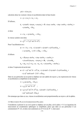 Chapitre 3



                   p ( t ) = r ( t ) e r (t ) ;
calculons donc les vecteurs vitesse et accélération dans la base locale:
                   v = p = (r e r & = r e r + r e r .
                       &          ) &           &

D’ailleurs,
                  &     &                                   &
                  e r = ϕ sinθ ( − sin ϕ e1 + cosϕ e 2 ) − θ ( − cosϕ cosθ e1 − sinϕ cosθ e 2 + sin θ e 3 ) =
                                      &
                      = ϕ sinθ e − θ e ,
                        &               ϕ         θ

et donc
                  v = r e r + r ϕ sin θ eϕ − r θ& eθ ;
                      &         &

la vitesse scalaire sera donc

                      &           &              &
                  v = r 2 + r 2 ( ϕ 2 sin 2 θ + θ 2 ) .
Pour l’accélération on a
                  a = v = && e r + r e r + ( r ϕ sinθ + r ϕ sinθ + r ϕ θ& cosθ ) eϕ +
                      & r          &&        & &          &&         &
                      + r ϕ sinθ eϕ − ( r θ& + r θ&)eθ − r θ& eθ ;
                          &      &      &         &           &

d’ailleurs
                  eθ = θ&(cos ϕ sin θ e1 + sinϕ sin θ e 2 + cosθ e 3 ) +
                  &
                        &                              &
                     + ϕ cosθ (sin ϕ e − cos ϕ e ) = θe − ϕ cosθe ,
                                                              &
                                                  1       2        r       ϕ

                  eϕ = (eθ ∧ e r & = eθ ∧ e r + eθ ∧ e r = ϕ (cosθ eθ − sin θ e r ),
                  &              ) &                 &     &

et donc l’expression de a devient
                  a = ( && − r ϕ 2 sin 2 θ − r θ& 2 ) e r + ( r ϕ sinθ + 2r ϕ sinθ + 2r ϕ θ& cosθ ) eϕ +
                        r      &                                &&        & &           &
                      + ( r ϕ 2 sinθ cosθ − 2r θ& − r θ&) eθ ;
                            &                &         &

Dans le cas particulier où un point se déplace sur une sphère de rayon r0, les expressions de vitesse
et accélération se simplifient et deviennent
                                         &
                   v = r0 (ϕ sin θ eϕ − θ eθ ) ;
                           &

                  v = r0 ϕ 2 sin 2 θ + θ& 2
                         &                            ;

                  a = r0 [ −( ϕ 2 sin 2 θ + θ& 2 ) e r + (ϕ sinθ + 2 ϕ θ cosθ ) eϕ +
                              &                           &&         & &
                      + (ϕ 2 sinθ cosθ − θ&) eθ ].
                         &                &

On remarque que dans ce cas, vitesse et accélération sont proportionnelles au rayon r0 de la sphère.


3.5 MOUVEMENT PLAN EN COORDONNEES POLAIRES
Considérons à présent le cas où le point se déplace sur un plan, soit le plan z= 0. Les équations du
mouvement en coordonnées sphériques se simplifient, parce que dans ce cas particulier il est
constamment θ= π/2, et donc non seulement cos θ= 0 et sin θ= 1, mais aussi
                                                          - 39 -
 