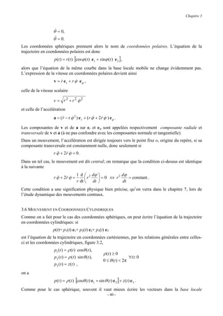 Chapitre 3



                   θ& = 0,
                   θ& = 0.
                    &
Les coordonnées sphériques prennent alors le nom de coordonnées polaires. L’équation de la
trajectoire en coordonnées polaires est donc
                   p(t ) = r (t ) [cos ϕ (t ) e1 + sinϕ (t ) e 2 ] ,
alors que l’équation de la même courbe dans la base locale mobile ne change évidemment pas.
L’expression de la vitesse en coordonnées polaires devient ainsi
                   v = r e r + r ϕ eϕ ,
                       &         &

celle de la vitesse scalaire

                   v = r2 + r2 ϕ2
                       &       &
et celle de l’accélération
                   a = ( && − r ϕ 2 ) e r + ( r ϕ + 2r ϕ ) eϕ .
                         r      &               &&   & &

Les composantes de v et de a sur er et eϕ sont appelées respectivement composante radiale et
transversale de v et a (à ne pas confondre avec les composantes normale et tangentielle).
Dans un mouvement, l’accélération est dirigée toujours vers le point fixe o, origine du repère, si sa
composante transversale est constamment nulle, donc seulement si
                   r ϕ + 2r ϕ = 0 .
                     &&   & &
Dans un tel cas, le mouvement est dit central; on remarque que la condition ci-dessus est identique
à la suivante
                                      1 d  2 dϕ        2 dϕ
                   r ϕ + 2r ϕ =
                     &&   & &              r    =0 ⇔ r      = constant .
                                      r dt  dt           dt
Cette condition a une signification physique bien précise, qu’on verra dans le chapitre 7, lors de
l’étude dynamique des mouvements centraux.


3.6 MOUVEMENT EN COORDONNEES CYLINDRIQUES
Comme on a fait pour le cas des coordonnées sphériques, on peut écrire l’équation de la trajectoire
en coordonnées cylindriques: si
                   p(t)= p1(t) e1+ p2(t) e2+ p3(t) e3
est l’équation de la trajectoire en coordonnées cartésiennes, par les relations générales entre celles-
ci et les coordonnées cylindriques, figure 3.2,
                   p1 (t ) = ρ (t ) cosθ (t ),
                                                        ρ (t ) ≥ 0
                   p2 (t ) = ρ (t ) sin θ (t ),                         ∀t≥ 0
                                                        0 ≤ θ (t ) < 2π
                   p3 ( t ) = z ( t ) ,
on a
                   p(t ) = ρ (t ) [cosθ (t ) e1 + sin θ (t ) e 2 ] + z (t ) e 3 .
Comme pour le cas sphérique, souvent il vaut mieux écrire les vecteurs dans la base locale
                                                           - 40 -
 