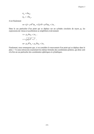 Chapitre 3



                    e ρ = θ& eθ ,
                    &
                    eθ = −θ& e ρ ,
                    &

il est finalement
                    a = ( ρ − ρ θ& 2 )e ρ + ( 2 ρ θ + ρ θ& )eθ + && e z .
                          &&                    & &      &       z

Dans le cas particulier d’un point qui se déplace sur un cylindre circulaire de rayon ρ0, les
expressions de vitesse et accélération se simplifient et deviennent
                    v = ρ 0 θ& eθ + z e z ;
                                    &

                    v = ρ0 θ 2 + z 2 ;
                         2 &     &

                    a = ρ 0 θ& 2 e ρ + ρ 0 θ& eθ + && e z .
                                            &      z

Finalement, nous remarquons que, si on considère le mouvement d’un point qui se déplace dans le
plan z = 0, nous retrouvons exactement les mêmes formules des coordonnées polaires, qui donc sont
à la fois un cas particulier des coordonnées sphériques et cylindriques.




                                                              - 42 -
 
